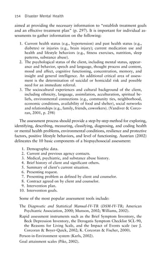 154 Disaster Mental Health
aimed at providing the necessary information to “establish treatment goals
and an effective treatment plan” (p. 297). It is important for individual as-
sessments to gather information on the following:
1. Current health status (e.g., hypertension) and past health status (e.g.,
diabetes) or injuries (e.g., brain injury); current medication use and
health and lifestyle behaviors (e.g., fitness exercises, nutrition, sleep
patterns, substance abuse).
2. The psychological status of the client, including mental status, appear-
ance and behavior, speech and language, thought process and content,
mood and affect, cognitive functioning, concentration, memory, and
insight and general intelligence. An additional critical area of assess-
ment is the determination of suicidal or homicidal risk and possible
need for an immediate referral.
3. The sociocultural experiences and cultural background of the client,
including ethnicity, language, assimilation, acculturation, spiritual be-
liefs, environmental connections (e.g., community ties, neighborhood,
economic conditions, availability of food and shelter), social networks
and relationships (e.g., family, friends, coworkers). (Vandiver & Corco-
ran, 2001, p. 298)
The assessment process should provide a step-by-step method for exploring,
identifying, describing, measuring, classifying, diagnosing, and coding health
or mental health problems, environmental conditions, resilience and protective
factors, positive lifestyle behaviors, and level of functioning. Austrian (2002)
delineates the 10 basic components of a biopsychosocial assessment:
1. Demographic data.
2. Current and previous agency contacts.
3. Medical, psychiatric, and substance abuse history.
4. Brief history of client and significant others.
5. Summary of client’s current situation.
6. Presenting request.
7. Presenting problem as defined by client and counselor.
8. Contract agreed on by client and counselor.
9. Intervention plan.
10. Intervention goals.
Some of the most popular assessment tools include:
The Diagnostic and Statistical Manual-IV-TR (DSM-IV-TR; American
Psychiatric Association, 2000; Munson, 2002; Williams, 2002).
Rapid assessment instruments such as the Brief Symptom Inventory, the
Beck Depression Inventory, the Derogatis Symptom Checklist SCL-90,
the Reasons for Living Scale, and the Impact of Events scale (see J.
Corcoran & Boyer-Quick, 2002; K. Corcoran & Fischer, 2000).
Person-in-Environment system (Karls, 2002).
Goal attainment scales (Pike, 2002).
 