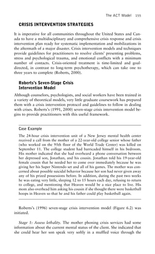 The ACT Model 155
CRISIS INTERVENTION STRATEGIES
It is imperative for all communities throughout the United States and Can-
ada to have a multidisciplinary and comprehensive crisis response and crisis
intervention plan ready for systematic implementation and mobilizations in
the aftermath of a major disaster. Crisis intervention models and techniques
provide guidelines for practitioners to resolve clients’ presenting problems,
stress and psychological trauma, and emotional conflicts with a minimum
number of contacts. Crisis-oriented treatment is time-limited and goal-
directed, in contrast to long-term psychotherapy, which can take one to
three years to complete (Roberts, 2000).
Roberts’s Seven-Stage Crisis
Intervention Model
Although counselors, psychologists, and social workers have been trained in
a variety of theoretical models, very little graduate coursework has prepared
them with a crisis intervention protocol and guidelines to follow in dealing
with crises. Roberts’s (1991, 2000) seven-stage crisis intervention model be-
gins to provide practitioners with this useful framework.
Case Example
The 24-hour crisis intervention unit of a New Jersey mental health center
received a call from the mother of a 22-year-old college senior whose father
(who worked on the 95th floor of the World Trade Center) was killed on
September 11. The college student had barricaded himself in his bedroom.
His mother indicated that she had overheard a phone conversation between
her depressed son, Jonathan, and his cousin. Jonathan told his 19-year-old
female cousin that he needed her to come over immediately because he was
giving her his Super Nintendo set and all of his games. The mother was con-
cerned about possible suicidal behavior because her son had never given away
any of his prized possessions before. In addition, during the past two weeks
he was eating very little, sleeping 12 to 15 hours each day, refusing to return
to college, and mentioning that Heaven would be a nice place to live. His
mom also overhead him asking his cousin if she thought there were basketball
hoops in Heaven so that he and his father could play basketball again.
Roberts’s (1996) seven-stage crisis intervention model (Figure 6.2) was
initiated.
Stage 1: Assess lethality. The mother phoning crisis services had some
information about the current mental status of the client. She indicated that
she could hear her son speak very softly in a muffled voice through the
 