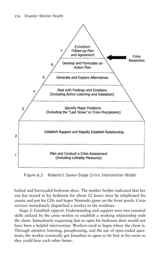 156 Disaster Mental Health
Figure 6.2 Roberts’s Seven-Stage Crisis Intervention Model
locked and barricaded bedroom door. The mother further indicated that her
son has stayed in his bedroom for about 12 hours since he telephoned his
cousin and put his CDs and Super Nintendo game on the front porch. Crisis
services immediately dispatched a worker to the residence.
Stage 2: Establish rapport. Understanding and support were two essential
skills utilized by the crisis worker to establish a working relationship with
the client. Immediately requesting him to open his bedroom door would not
have been a helpful intervention. Workers need to begin where the client is.
Through attentive listening, paraphrasing, and the use of open-ended ques-
tions, the worker eventually got Jonathan to agree to let him in his room so
they could hear each other better.
 