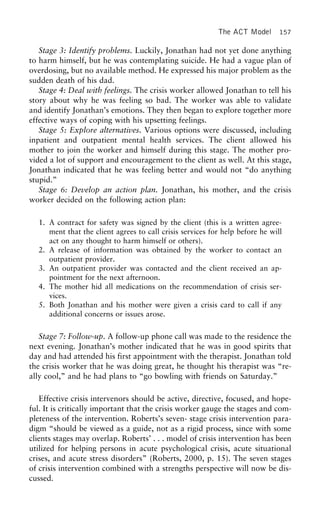 The ACT Model 157
Stage 3: Identify problems. Luckily, Jonathan had not yet done anything
to harm himself, but he was contemplating suicide. He had a vague plan of
overdosing, but no available method. He expressed his major problem as the
sudden death of his dad.
Stage 4: Deal with feelings. The crisis worker allowed Jonathan to tell his
story about why he was feeling so bad. The worker was able to validate
and identify Jonathan’s emotions. They then began to explore together more
effective ways of coping with his upsetting feelings.
Stage 5: Explore alternatives. Various options were discussed, including
inpatient and outpatient mental health services. The client allowed his
mother to join the worker and himself during this stage. The mother pro-
vided a lot of support and encouragement to the client as well. At this stage,
Jonathan indicated that he was feeling better and would not “do anything
stupid.”
Stage 6: Develop an action plan. Jonathan, his mother, and the crisis
worker decided on the following action plan:
1. A contract for safety was signed by the client (this is a written agree-
ment that the client agrees to call crisis services for help before he will
act on any thought to harm himself or others).
2. A release of information was obtained by the worker to contact an
outpatient provider.
3. An outpatient provider was contacted and the client received an ap-
pointment for the next afternoon.
4. The mother hid all medications on the recommendation of crisis ser-
vices.
5. Both Jonathan and his mother were given a crisis card to call if any
additional concerns or issues arose.
Stage 7: Follow-up. A follow-up phone call was made to the residence the
next evening. Jonathan’s mother indicated that he was in good spirits that
day and had attended his first appointment with the therapist. Jonathan told
the crisis worker that he was doing great, he thought his therapist was “re-
ally cool,” and he had plans to “go bowling with friends on Saturday.”
Effective crisis intervenors should be active, directive, focused, and hope-
ful. It is critically important that the crisis worker gauge the stages and com-
pleteness of the intervention. Roberts’s seven- stage crisis intervention para-
digm “should be viewed as a guide, not as a rigid process, since with some
clients stages may overlap. Roberts’ . . . model of crisis intervention has been
utilized for helping persons in acute psychological crisis, acute situational
crises, and acute stress disorders” (Roberts, 2000, p. 15). The seven stages
of crisis intervention combined with a strengths perspective will now be dis-
cussed.
 