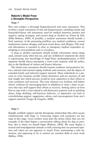 158 Disaster Mental Health
Roberts’s Model From
a Strengths Perspective
Stage 1
Plan and conduct a thorough biopsychosocial and crisis assessment. This
involves a quick assessment of risk and dangerousness, including suicide and
homicide/violence risk assessment, need for medical attention, positive and
negative coping strategies, and current drug or alcohol use (Eaton & Ertl,
2000; Roberts, 2000). If possible, a medical assessment should include a
brief summary of the presenting problem, any medical conditions, current
medications (names, dosages, and most recent dose), and allergies. This med-
ical information is essential to relay to emergency medical responders at-
tempting to treat problems such as overdoses.
A drug or alcohol assessment should include information about drugs
used, amount used, when last use, and any withdrawal symptoms the client
is experiencing. Any knowledge of Angel Dust, methamphetamine, or PCP
ingestion should always precipitate a team crisis response with the police,
due to the likelihood of violent and bizarre behavior.
The initial crisis assessment should examine resilience and protective fac-
tors, internal and external coping methods and resources, and the degree of
extended family and informal support network. Many individuals in a pre-
crisis or crisis situation socially isolate themselves and are unaware of and
lack insight into which persons would be most supportive in their efforts at
crisis resolution and recovery. The crisis clinician can facilitate and bolster
clients’ resilience by encouraging them to telephone or write a letter to per-
sons who may well support their efforts at recovery. Seeking advice on how
best to cope with a crisis related to self-destructive patterns such as polydrug
abuse, binge drinking, self-injurious behavior, or depression can lead to
overwhelming support, suggestions, advice, and encouragement from one’s
support network (Yeager & Gregoire, 2000).
Stage 2
Rapidly establish rapport and the therapeutic relationship (this often occurs
simultaneously with Stage 1). Conveying respect and acceptance are key
steps in this stage. Crisis workers must meet the clients where they are; for
example, if the client begins a conversation talking about his dog or para-
keet, this is where we should begin (Roberts, 2000). We must display a
neutral and nonjudgmental attitude as well, ensuring that our personal opin-
ions and values are not apparent or stated. Poise, maintaining a calm de-
meanor, and appearing to be in control are essential skills in crisis work
(Belkin, 1984).
 