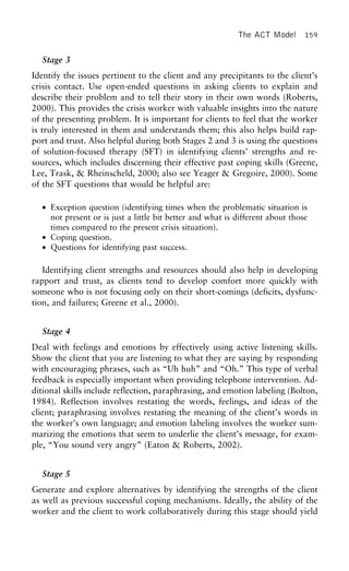 The ACT Model 159
Stage 3
Identify the issues pertinent to the client and any precipitants to the client’s
crisis contact. Use open-ended questions in asking clients to explain and
describe their problem and to tell their story in their own words (Roberts,
2000). This provides the crisis worker with valuable insights into the nature
of the presenting problem. It is important for clients to feel that the worker
is truly interested in them and understands them; this also helps build rap-
port and trust. Also helpful during both Stages 2 and 3 is using the questions
of solution-focused therapy (SFT) in identifying clients’ strengths and re-
sources, which includes discerning their effective past coping skills (Greene,
Lee, Trask, & Rheinscheld, 2000; also see Yeager & Gregoire, 2000). Some
of the SFT questions that would be helpful are:
• Exception question (identifying times when the problematic situation is
not present or is just a little bit better and what is different about those
times compared to the present crisis situation).
• Coping question.
• Questions for identifying past success.
Identifying client strengths and resources should also help in developing
rapport and trust, as clients tend to develop comfort more quickly with
someone who is not focusing only on their short-comings (deficits, dysfunc-
tion, and failures; Greene et al., 2000).
Stage 4
Deal with feelings and emotions by effectively using active listening skills.
Show the client that you are listening to what they are saying by responding
with encouraging phrases, such as “Uh huh” and “Oh.” This type of verbal
feedback is especially important when providing telephone intervention. Ad-
ditional skills include reflection, paraphrasing, and emotion labeling (Bolton,
1984). Reflection involves restating the words, feelings, and ideas of the
client; paraphrasing involves restating the meaning of the client’s words in
the worker’s own language; and emotion labeling involves the worker sum-
marizing the emotions that seem to underlie the client’s message, for exam-
ple, “You sound very angry” (Eaton & Roberts, 2002).
Stage 5
Generate and explore alternatives by identifying the strengths of the client
as well as previous successful coping mechanisms. Ideally, the ability of the
worker and the client to work collaboratively during this stage should yield
 