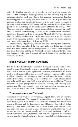 The ACT Model 161
cides, dead bodies, and threats or assaults on crisis workers warrant the
use of CISM techniques. Keeping workers safe and ensuring they can find
satisfaction in their work as well as in their personal lives requires that they
receive support in managing their own stress. CISM can play an important
part in providing that support to workers in crisis intervention programs. It
includes a wide variety of techniques and interventions for individuals ex-
posed to life-threatening or traumatic events (Mitchell & Everly, 1993).
There are more than 300 crisis response teams utilizing a standardized model
of CISM services internationally, as listed by the International Critical Inci-
dent Stress Foundation (Everly, Lating, & Mitchell, 2000). The utilization
of CISM techniques allows workers the opportunity to discuss the traumatic
event, promotes group cohesion, and educates workers on stress reactions
and coping techniques (Eaton & Roberts, 2002).
Approximately 30 years ago, William Reid and Laura Epstein of the Uni-
versity of Chicago developed the first empirically tested time-limited social
work treatment model: task-centered practice. As a result, I was delighted
that Gary Behrmann and the late William Reid wrote a chapter for this book
that integrates task-centered practice with crisis intervention based on their
work in New York.
CRISIS VERSUS TRAUMA REACTIONS
For the most part, individuals function in their daily lives in a state of emo-
tional balance. Occasionally, intensely stressful life events will stretch a per-
son’s sense of well-being and equilibrium. However, even stressful life events
are frequently predictable within a person’s ordinary routines, and he or she
is able to mobilize effective coping methods to handle the stress. In sharp
contrast, traumatic events lift people out of their usual realm of equilibrium
and make it difficult to reestablish a sense of balance or equilibrium. Trauma
reactions are often precipitated by a sudden, random, and arbitrary trau-
matic event. The most common types of trauma-inducing stressors are vio-
lent crimes, terrorism, and natural disasters (Young, 1995).
Trauma Assessment and Treatment
Traumatic events refer to overwhelming, unpredictable, and emotionally
shocking experiences. The potentially traumatizing event may be a large-
scale disaster, such as an earthquake, Hurricane Bonnie’s devastastation in
southern Florida, and the bombing of the Oklahoma City Federal Office
Building. These were all disasters that occurred at one point in time. Trau-
mas may also build up from a series of traumatic events that may repeat
themselves many times over months and years, such as domestic violence,
incest, hurricanes, floods, tornadoes, and war. The impact of the traumatic
event(s) may be physical and psychological. Nevertheless, it is important to
 