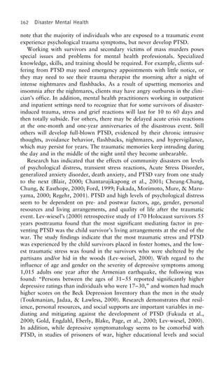 162 Disaster Mental Health
note that the majority of individuals who are exposed to a traumatic event
experience psychological trauma symptoms, but never develop PTSD.
Working with survivors and secondary victims of mass murders poses
special issues and problems for mental health professionals. Specialized
knowledge, skills, and training should be required. For example, clients suf-
fering from PTSD may need emergency appointments with little notice, or
they may need to see their trauma therapist the morning after a night of
intense nightmares and flashbacks. As a result of upsetting memories and
insomnia after the nightmares, clients may have angry outbursts in the clini-
cian’s office. In addition, mental health practitioners working in outpatient
and inpatient settings need to recognize that for some survivors of disaster-
induced trauma, stress and grief reactions will last for 10 to 60 days and
then totally subside. For others, there may be delayed acute crisis reactions
at the one-month and one-year anniversaries of the disastrous event. Still
others will develop full-blown PTSD, evidenced by their chronic intrusive
thoughts, avoidance behavior, flashbacks, nightmares, and hypervigilance,
which may persist for years. The traumatic memories keep intruding during
the day and in the middle of the night until they become unbearable.
Research has indicated that the effects of community disasters on levels
of psychological distress, transient stress reactions, Acute Stress Disorder,
generalized anxiety disorder, death anxiety, and PTSD vary from one study
to the next (Blair, 2000; Chantarujikapong et al., 2001; Cheung-Chung,
Chung, & Easthope, 2000; Ford, 1999; Fukada, Morimoto, Mure, & Maru-
yama, 2000; Regehr, 2001). PTSD and high levels of psychological distress
seem to be dependent on pre- and postwar factors, age, gender, personal
resources and living arrangements, and quality of life after the traumatic
event. Lev-wiesel’s (2000) retrospective study of 170 Holocaust survivors 55
years posttrauma found that the most significant mediating factor in pre-
venting PTSD was the child survivor’s living arrangements at the end of the
war. The study findings indicate that the most traumatic stress and PTSD
was experienced by the child survivors placed in foster homes, and the low-
est traumatic stress was found in the survivors who were sheltered by the
partisans and/or hid in the woods (Lev-weisel, 2000). With regard to the
influence of age and gender on the severity of depressive symptoms among
1,015 adults one year after the Armenian earthquake, the following was
found: “Persons between the ages of 31–55 reported significantly higher
depressive ratings than individuals who were 17–30,” and women had much
higher scores on the Beck Depression Inventory than the men in the study
(Toukmanian, Jadaa, & Lawless, 2000). Research demonstrates that resil-
ience, personal resources, and social supports are important variables in me-
diating and mitigating against the development of PTSD (Fukuda et al.,
2000; Gold, Engdahl, Eberly, Blake, Page, et al., 2000; Lev-wiesel, 2000).
In addition, while depressive symptomatology seems to be comorbid with
PTSD, in studies of prisoners of war, higher educational levels and social
 
