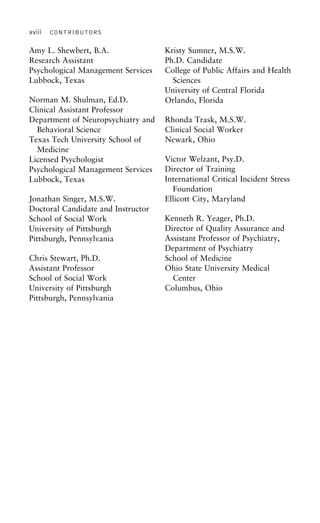 xviii CONTRIBUTORS
Amy L. Shewbert, B.A. Kristy Sumner, M.S.W.
Ph.D. CandidateResearch Assistant
Psychological Management Services College of Public Affairs and Health
SciencesLubbock, Texas
University of Central Florida
Norman M. Shulman, Ed.D. Orlando, Florida
Clinical Assistant Professor
Department of Neuropsychiatry and Rhonda Trask, M.S.W.
Clinical Social WorkerBehavioral Science
Texas Tech University School of Newark, Ohio
Medicine
Victor Welzant, Psy.D.Licensed Psychologist
Director of TrainingPsychological Management Services
International Critical Incident StressLubbock, Texas
Foundation
Ellicott City, MarylandJonathan Singer, M.S.W.
Doctoral Candidate and Instructor
Kenneth R. Yeager, Ph.D.School of Social Work
Director of Quality Assurance andUniversity of Pittsburgh
Assistant Professor of Psychiatry,Pittsburgh, Pennsylvania
Department of Psychiatry
School of MedicineChris Stewart, Ph.D.
Assistant Professor Ohio State University Medical
CenterSchool of Social Work
University of Pittsburgh Columbus, Ohio
Pittsburgh, Pennsylvania
 