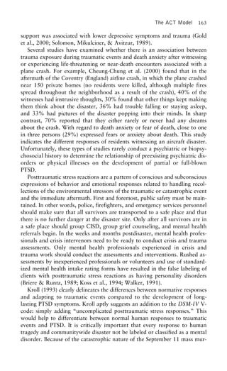 The ACT Model 163
support was associated with lower depressive symptoms and trauma (Gold
et al., 2000; Solomon, Mikulciner, & Avitzur, 1989).
Several studies have examined whether there is an association between
trauma exposure during traumatic events and death anxiety after witnessing
or experiencing life-threatening or near-death encounters associated with a
plane crash. For example, Cheung-Chung et al. (2000) found that in the
aftermath of the Coventry (England) airline crash, in which the plane crashed
near 150 private homes (no residents were killed, although multiple fires
spread throughout the neighborhood as a result of the crash), 40% of the
witnesses had instrusive thoughts, 30% found that other things kept making
them think about the disaster, 36% had trouble falling or staying asleep,
and 33% had pictures of the disaster popping into their minds. In sharp
contrast, 70% reported that they either rarely or never had any dreams
about the crash. With regard to death anxiety or fear of death, close to one
in three persons (29%) expressed fears or anxiety about death. This study
indicates the different responses of residents witnessing an aircraft disaster.
Unfortunately, these types of studies rarely conduct a psychiatric or biopsy-
chosocial history to determine the relationship of preexisting psychiatric dis-
orders or physical illnesses on the development of partial or full-blown
PTSD.
Posttraumatic stress reactions are a pattern of conscious and subconscious
expressions of behavior and emotional responses related to handling recol-
lections of the environmental stressors of the traumatic or catastrophic event
and the immediate aftermath. First and foremost, public safety must be main-
tained. In other words, police, firefighters, and emergency services personnel
should make sure that all survivors are transported to a safe place and that
there is no further danger at the disaster site. Only after all survivors are in
a safe place should group CISD, group grief counseling, and mental health
referrals begin. In the weeks and months postdisaster, mental health profes-
sionals and crisis intervenors need to be ready to conduct crisis and trauma
assessments. Only mental health professionals experienced in crisis and
trauma work should conduct the assessments and interventions. Rushed as-
sessments by inexperienced professionals or volunteers and use of standard-
ized mental health intake rating forms have resulted in the false labeling of
clients with posttraumatic stress reactions as having personality disorders
(Briere & Runtz, 1989; Koss et al., 1994; Walker, 1991).
Kroll (1993) clearly delineates the differences between normative responses
and adapting to traumatic events compared to the development of long-
lasting PTSD symptoms. Kroll aptly suggests an addition to the DSM-IV V-
code: simply adding “uncomplicated posttraumatic stress responses.” This
would help to differentiate between normal human responses to traumatic
events and PTSD. It is critically important that every response to human
tragedy and communitywide disaster not be labeled or classified as a mental
disorder. Because of the catastrophic nature of the September 11 mass mur-
 