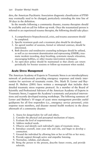164 Disaster Mental Health
ders, the American Psychiatric Association diagnostic classification of PTSD
may eventually need to be changed, particularly extending the time line of
30 days in the definition.
In the months following a community disaster, trauma therapists should
be available and on-call for follow-up work. Once the traumatized person is
referred to an experienced trauma therapist, the following should take place:
1. A comprehensive biopsychosocial, crisis, and trauma assessment should
be completed.
2. Specific treatment goals and a treatment plan should be developed.
3. An agreed number of sessions, formal or informal contract, should be
determined.
4. Both directive and nondirective counseling techniques should be utilized,
as well as eye movement desensitization and reprocessing (EMDR), trau-
matic incident recording, deep breathing, systematic muscle relaxation,
encouraging hobbies, or other trauma intervention techniques.
5. An open-door policy should be maintained so that clients can return
periodically for booster sessions or follow-up treatment when needed.
Acute Stress Management
The American Academy of Experts in Traumatic Stress is an interdisciplinary
network of professionals providing emergency responses and timely inter-
vention for survivors of traumatic events. Drs. Mark D. Lerner and Ray-
mond D. Shelton (2001) have written a monograph that includes their
detailed traumatic stress response protocol. As a member of the Board of
Scientific and Professional Advisors of the American Academy of Experts in
Traumatic Stress, I support the Academy’s systematic and practical interven-
tions and recently developed training workshops. The following summary of
Lerner and Shelton’s 10 stages of acute stress management provides useful
guideposts for all first responders (i.e., emergency service personnel, crisis
response team members, and disaster mental health workers) in the direct
aftermath of a community disaster:
1. Assess for danger/safety for self and others.
2. Consider the physical and perceptual mechanism of injury.
3. Evaluate the level of responsiveness.
4. Address medical needs.
5. Observe and identify each individual’s signs of traumatic stress.
6. Introduce yourself, state your title and role, and begin to develop a
connection.
7. Ground the individual by allowing him or her to tell his or her story.
8. Provide support through active and empathic listening.
9. Normalize, validate, and educate.
10. Bring the person to the present, describe future events, and provide
referrals.
 