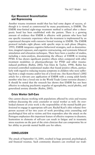 The ACT Model 165
Eye Movement Desensitization
and Reprocessing
Another trauma treatment model that has had some degree of success, al-
though it is viewed as controversial by many practitioners, is EMDR. The
EMDR time-limited eight-stage treatment method is utilized after a thera-
peutic bond has been established with the patient. There is a growing
amount of evidence that EMDR is effective with patients who have had
one specific traumatic experience when the treatment is implemented by an
experienced therapist with extensive formal training in EMDR. The EMDR
protocol includes eight phases with specific steps in each phase (Shapiro,
1995). EMDR integrates cognitive-behavioral strategies, such as desensitiza-
tion, imaginal exposure, and cognitive restructuring, and systematic bilateral
stimulation and relaxation techniques. There have been a number of studies,
including a meta-analysis, documenting the efficacy of EMDR in treating
PTSD. It has shown significant positive effects when compared with other
treatment modalities or pharmacotherapy for PTSD and other trauma-
induced problems (Rubin, 2002; Van Etten & Taylor, 1998). Rubin has
reviewed controlled randomized studies that found positive effects, particu-
larly with regard to reducing trauma symptoms in children who were suffer-
ing from a single trauma and/or loss of a loved one. (See Karen Knox’s 2002
article for a relevant case application of EMDR with a young adult family
member who lost a loved one in the World Trade Center terrorist disaster.)
It should be noted that the research has shown that EMDR has not been
effective in reducing psychiatric sequelae of agoraphobia, social phobia, and
generalized anxiety disorder (Rubin, 2002).
Crisis Worker Self-Care
One cannot discuss working with populations affected by crisis and trauma
without discussing the crisis counselor or social worker as well. An over-
looked element of crisis work is the responsibility of the mental health pro-
fessional to engage in appropriate self-care. Rachel Kaul’s (this volume) first-
person account of her two years of work providing crisis counseling and
psychological first aid to victims and first responders after the attack on the
Pentagon emphasizes this important feature of effective response to disasters.
Inattention to elements of self-care can result in fatigue and in traumatic
stress reactions on the part of the crisis clinician that can compromise his or
her ability to provide mental health care for others.
CONCLUSION
The attack of September 11, 2001, resulted in huge personal, psychological,
and financial traumas. Such community disasters can overload our tradi-
 