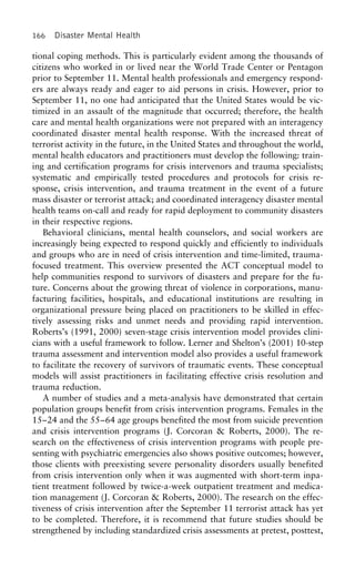 166 Disaster Mental Health
tional coping methods. This is particularly evident among the thousands of
citizens who worked in or lived near the World Trade Center or Pentagon
prior to September 11. Mental health professionals and emergency respond-
ers are always ready and eager to aid persons in crisis. However, prior to
September 11, no one had anticipated that the United States would be vic-
timized in an assault of the magnitude that occurred; therefore, the health
care and mental health organizations were not prepared with an interagency
coordinated disaster mental health response. With the increased threat of
terrorist activity in the future, in the United States and throughout the world,
mental health educators and practitioners must develop the following: train-
ing and certification programs for crisis intervenors and trauma specialists;
systematic and empirically tested procedures and protocols for crisis re-
sponse, crisis intervention, and trauma treatment in the event of a future
mass disaster or terrorist attack; and coordinated interagency disaster mental
health teams on-call and ready for rapid deployment to community disasters
in their respective regions.
Behavioral clinicians, mental health counselors, and social workers are
increasingly being expected to respond quickly and efficiently to individuals
and groups who are in need of crisis intervention and time-limited, trauma-
focused treatment. This overview presented the ACT conceptual model to
help communities respond to survivors of disasters and prepare for the fu-
ture. Concerns about the growing threat of violence in corporations, manu-
facturing facilities, hospitals, and educational institutions are resulting in
organizational pressure being placed on practitioners to be skilled in effec-
tively assessing risks and unmet needs and providing rapid intervention.
Roberts’s (1991, 2000) seven-stage crisis intervention model provides clini-
cians with a useful framework to follow. Lerner and Shelton’s (2001) 10-step
trauma assessment and intervention model also provides a useful framework
to facilitate the recovery of survivors of traumatic events. These conceptual
models will assist practitioners in facilitating effective crisis resolution and
trauma reduction.
A number of studies and a meta-analysis have demonstrated that certain
population groups benefit from crisis intervention programs. Females in the
15–24 and the 55–64 age groups benefited the most from suicide prevention
and crisis intervention programs (J. Corcoran & Roberts, 2000). The re-
search on the effectiveness of crisis intervention programs with people pre-
senting with psychiatric emergencies also shows positive outcomes; however,
those clients with preexisting severe personality disorders usually benefited
from crisis intervention only when it was augmented with short-term inpa-
tient treatment followed by twice-a-week outpatient treatment and medica-
tion management (J. Corcoran & Roberts, 2000). The research on the effec-
tiveness of crisis intervention after the September 11 terrorist attack has yet
to be completed. Therefore, it is recommend that future studies should be
strengthened by including standardized crisis assessments at pretest, posttest,
 
