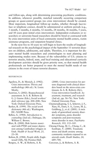 The ACT Model 167
and follow-ups, along with determining preexisting psychiatric conditions.
In addition, whenever possible, matched naturally occurring comparison
groups or quasi-control groups (no crisis intervention) should be created.
Most important, longitudinal follow-up studies, whether through face-to-
face or telephone contact, should be administered at uniform periods (e.g.,
1 month, 3 months, 6 months, 12 months, 24 months, 36 months, 5 years,
and 10 years post–initial crisis intervention). Independent evaluators or re-
searchers or university-based researchers should be hired or contracted with
by crisis intervention units of local community mental health centers, victim
assistance programs, and outpatient hospital clinics.
In the next five to 10 years we will begin to learn the results of longitudi-
nal research on the psychological impact of the September 11 terrorist disas-
ters on children, adolescents, and adults. Therefore, it is important for dis-
aster mental health researchers and criminologists to start planning and
implementing studies now. Because of the vulnerability of U.S. citizens to
terrorist attacks, federal, state, and local training and educational curricula
development activities should be given priority now, so that mental health
professionals are better prepared to meet the mental health needs of our
citizens in the event of future terrorist disasters.
REFERENCES
Aguilera, D., & Messick, J. (1982). (2000). Crisis intervention for per-
sons diagnosed with clinical disor-Crisis intervention: Theory and
methodology (4th ed.). St. Louis: ders based on the stress-crisis con-
tinuum. In A. R. Roberts (Ed.),Mosby.
Austrian, S. (2002). Biopsychosocial Crisis intervention handbook: As-
sessment, treatment, and researchassessment. In A. R. Roberts &
G. J. Greene (Eds.), Social workers’ (2nd ed., pp. 56–76). New York:
Oxford University Press.desk reference (pp. 204–208). New
York: Oxford University Press. Chantarujikapong, S. I., Scherrer, J. F.,
Xian, H., Eisen, S. A., Lyons, M. J.,Barker, R. (1999). The social work
dictionary (4th ed.). Washington, Goldberg, J., et al. (2001). A twin
study of generalized anxiety disor-DC: NASW Press.
Belkin, G. (1984). Introduction to der symptoms, panic disorder
symptoms and post-traumaticcounseling (2nd ed.). Dubuque, IA:
William C. Brown. stress disorder in men. Psychiatry
Research, 103, 133–145.Blair, R. (2000). Risk factors associ-
ated with PTSD and major depres- Cheung-Chung, M. C., Chung, C., &
Easthope, Y. (2000). Traumaticsion among Cambodian refugees in
Utah. Health & Social Work, 25, stress and death anxiety among
community residents exposed to an23–30.
Bolton, R. (1984). People skills. Engle- aircraft crash. Death Studies, 24,
689–704.wood Cliffs, NJ: Prentice-Hall.
Burgess, A. W., & Roberts, A. R. Corcoran, J., & Roberts, A. R.
 