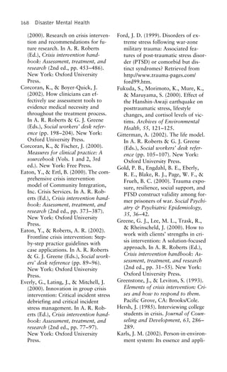 168 Disaster Mental Health
(2000). Research on crisis interven- Ford, J. D. (1999). Disorders of ex-
tion and recommendations for fu- treme stress following war-zone
ture research. In A. R. Roberts military trauma: Associated fea-
(Ed.), Crisis intervention hand- tures of post-traumatic stress disor-
book: Assessment, treatment, and der (PTSD) or comorbid but dis-
research (2nd ed., pp. 453–486). tinct syndromes? Retrieved from
New York: Oxford University http://www.trauma-pages.com/
Press. ford99.htm.
Corcoran, K., & Boyer-Quick, J. Fukuda, S., Morimoto, K., Mure, K.,
(2002). How clinicians can ef- & Maruyama, S. (2000). Effect of
fectively use assessment tools to the Hanshin-Awaji earthquake on
evidence medical necessity and posttraumatic stress, lifestyle
throughout the treatment process. changes, and cortisol levels of vic-
In A. R. Roberts & G. J. Greene tims. Archives of Environmental
(Eds.), Social workers’ desk refer- Health, 55, 121–125.
ence (pp. 198–204). New York: Gitterman, A. (2002). The life model.
Oxford University Press. In A. R. Roberts & G. J. Greene
Corcoran, K., & Fischer, J. (2000). (Eds.), Social workers’ desk refer-
Measures for clinical practice: A ence (pp. 105–107). New York:
sourcebook (Vols. 1 and 2, 3rd Oxford University Press.
ed.). New York: Free Press. Gold, P. B., Engdahl, B. E., Eberly,
Eaton, Y., & Ertl, B. (2000). The com- R. E., Blake, R. J., Page, W. F., &
prehensive crisis intervention Frueh, B. C. (2000). Trauma expo-
model of Community Integration, sure, resilience, social support, and
Inc. Crisis Services. In A. R. Rob-
PTSD construct validity among for-
erts (Ed.), Crisis intervention hand-
mer prisoners of war. Social Psychi-
book: Assessment, treatment, and
atry & Psychiatric Epidemiology,
research (2nd ed., pp. 373–387).
35, 36–42.
New York: Oxford University
Greene, G. J., Lee, M. L., Trask, R.,
Press.
& Rheinscheld, J. (2000). How to
Eaton, Y., & Roberts, A. R. (2002).
work with clients’ strengths in cri-
Frontline crisis intervention: Step-
sis intervention: A solution-focused
by-step practice guidelines with
approach. In A. R. Roberts (Ed.),case applications. In A. R. Roberts
Crisis intervention handbook: As-& G. J. Greene (Eds.), Social work-
sessment, treatment, and researchers’ desk reference (pp. 89–96).
(2nd ed., pp. 31–55). New York:New York: Oxford University
Oxford University Press.Press.
Greenstone, J., & Leviton, S. (1993).Everly, G., Lating, J., & Mitchell, J.
Elements of crisis intervention: Cri-(2000). Innovation in group crisis
ses and how to respond to them.intervention: Critical incident stress
Pacific Grove, CA: Brooks/Cole.debriefing and critical incident
Hersh, J. (1985). Interviewing collegestress management. In A. R. Rob-
students in crisis. Journal of Coun-erts (Ed.), Crisis intervention hand-
seling and Development, 63, 286–book: Assessment, treatment, and
289.research (2nd ed., pp. 77–97).
Karls, J. M. (2002). Person-in-environ-New York: Oxford University
Press. ment system: Its essence and appli-
 