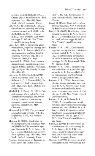 The ACT Model 169
cations. In A. R. Roberts & G. J. (2004). The 9/11 Commission re-
port (authorized ed.). New York:Greene (Eds.), Social workers’ desk
reference (pp. 194–198). New Norton.
Parad, H. (1965). Crisis intervention:York: Oxford University Press.
LeCroy, C., & Okamoto, S. (2002). Selected readings. New York: Fam-
ily Service Association of America.Guidelines for selecting and using
assessment tools with children. In Pike, C. K. (2002). Developing client-
focused measures. In A. R. RobertsA. R. Roberts & G. J. Greene
(Eds.), Social workers’ desk refer- & G. J. Greene (Eds.), Social work-
ers’ desk reference (pp. 189–193).ence (pp. 213–216). New York:
Oxford University Press. New York: Oxford University
Press.Leise, B. S. (1995). Integrating crisis
intervention, cognitive therapy and Roberts, A. R. (1991). Conceptualiz-
ing crisis theory and the crisis inter-triage. In A. R. Roberts (Ed.), Cri-
sis intervention and time-limited vention model. In A. R. Roberts
(Ed.), Contemporary perspectivescognitive treatment (pp. 28–51).
Thousand Oaks, CA: Sage. on crisis intervention and preven-
tion (pp. 3–17). Englewood Cliffs,Lev-wiesel, R. (2000). Posttraumatic
stress disorder symptoms, psycho- NJ: Prentice-Hall.
Roberts, A. R. (1996). Epidemiologylogical distress, personal resources,
and quality of life. Family Process, and definitions of acute crisis epi-
sodes. In A. R. Roberts (Ed.), Cri-39, 445–460.
Lewis, S., & Roberts, A. R. (2001). sis management and brief treat-
ment. Chicago: Nelson-Hall.Crisis assessment tools. In A. R.
Roberts & G. J. Greene (Eds.), So- Roberts, A. R. (2000). An overview
of crisis theory and crisis interven-cial workers’ desk reference (pp.
208–212). New York: Oxford Uni- tion. In A. R. Roberts (Ed.), Crisis
intervention handbook: Assess-versity Press.
Mitchell, J., & Everly, G. (1993). Crit- ment, treatment, and research (2nd
ed., pp. 3–30). New York: Oxfordical incident stress debriefing: An
operations manual for the preven- University Press.
Roberts, A. R., & Roberts, B. S.tion of traumatic stress among
emergency services and disaster (2000). A comprehensive model
for crisis intervention with batteredworkers. Ellicott City, MD:
Chevron. women and their children. In A. R.
Roberts (Ed.), Crisis interventionMoursund, J. (1993). The process of
counseling and therapy (3rd ed.). handbook: Assessment, treatment,
and research (2nd ed., pp. 177–Englewood Cliffs, NJ: Prentice-
Hall. 207). New York: Oxford Univer-
sity Press.Munson, C. (2002). Guidelines for
the Diagnostic and Statistical Man- Rubin, A. (2002). Eye movement de-
sensitization and reprocessing. Inual (DSM-IV-TR) multiaxial sys-
tem diagnosis. In A. R. Roberts & A. R. Roberts & G. J. Greene
(Eds.), Social workers’ desk refer-G. J. Greene (Eds.), Social workers’
desk reference (pp. 181–189). New ence (pp. 412–417). New York:
Oxford University Press.York: Oxford University Press.
National Commission on Terrorist At- Shapiro, F. (1995). Eye movement de-
sensitization and reprocessing: Ba-tacks upon the United States.
 