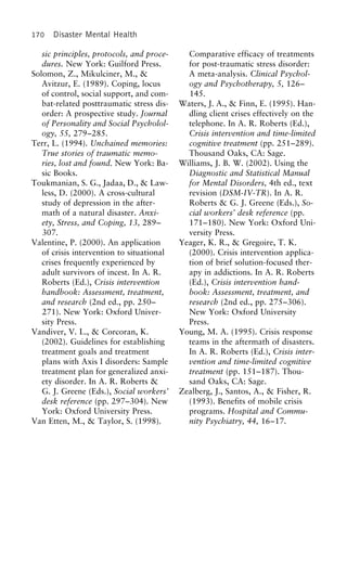 170 Disaster Mental Health
sic principles, protocols, and proce- Comparative efficacy of treatments
for post-traumatic stress disorder:dures. New York: Guilford Press.
Solomon, Z., Mikulciner, M., & A meta-analysis. Clinical Psychol-
ogy and Psychotherapy, 5, 126–Avitzur, E. (1989). Coping, locus
of control, social support, and com- 145.
Waters, J. A., & Finn, E. (1995). Han-bat-related posttraumatic stress dis-
order: A prospective study. Journal dling client crises effectively on the
telephone. In A. R. Roberts (Ed.),of Personality and Social Psycholol-
ogy, 55, 279–285. Crisis intervention and time-limited
cognitive treatment (pp. 251–289).Terr, L. (1994). Unchained memories:
True stories of traumatic memo- Thousand Oaks, CA: Sage.
Williams, J. B. W. (2002). Using theries, lost and found. New York: Ba-
sic Books. Diagnostic and Statistical Manual
for Mental Disorders, 4th ed., textToukmanian, S. G., Jadaa, D., & Law-
less, D. (2000). A cross-cultural revision (DSM-IV-TR). In A. R.
Roberts & G. J. Greene (Eds.), So-study of depression in the after-
math of a natural disaster. Anxi- cial workers’ desk reference (pp.
171–180). New York: Oxford Uni-ety, Stress, and Coping, 13, 289–
307. versity Press.
Yeager, K. R., & Gregoire, T. K.Valentine, P. (2000). An application
of crisis intervention to situational (2000). Crisis intervention applica-
tion of brief solution-focused ther-crises frequently experienced by
adult survivors of incest. In A. R. apy in addictions. In A. R. Roberts
(Ed.), Crisis intervention hand-Roberts (Ed.), Crisis intervention
handbook: Assessment, treatment, book: Assessment, treatment, and
research (2nd ed., pp. 275–306).and research (2nd ed., pp. 250–
271). New York: Oxford Univer- New York: Oxford University
Press.sity Press.
Vandiver, V. L., & Corcoran, K. Young, M. A. (1995). Crisis response
teams in the aftermath of disasters.(2002). Guidelines for establishing
treatment goals and treatment In A. R. Roberts (Ed.), Crisis inter-
vention and time-limited cognitiveplans with Axis I disorders: Sample
treatment plan for generalized anxi- treatment (pp. 151–187). Thou-
sand Oaks, CA: Sage.ety disorder. In A. R. Roberts &
G. J. Greene (Eds.), Social workers’ Zealberg, J., Santos, A., & Fisher, R.
(1993). Benefits of mobile crisisdesk reference (pp. 297–304). New
York: Oxford University Press. programs. Hospital and Commu-
nity Psychiatry, 44, 16–17.Van Etten, M., & Taylor, S. (1998).
 