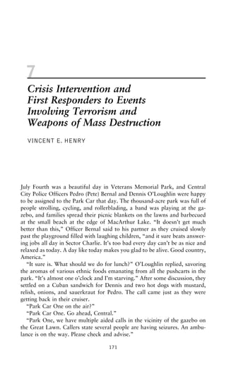 7
Crisis Intervention and
First Responders to Events
Involving Terrorism and
Weapons of Mass Destruction
VINCENT E. HENRY
July Fourth was a beautiful day in Veterans Memorial Park, and Central
City Police Officers Pedro (Pete) Bernal and Dennis O’Loughlin were happy
to be assigned to the Park Car that day. The thousand-acre park was full of
people strolling, cycling, and rollerblading, a band was playing at the ga-
zebo, and families spread their picnic blankets on the lawns and barbecued
at the small beach at the edge of MacArthur Lake. “It doesn’t get much
better than this,” Officer Bernal said to his partner as they cruised slowly
past the playground filled with laughing children, “and it sure beats answer-
ing jobs all day in Sector Charlie. It’s too bad every day can’t be as nice and
relaxed as today. A day like today makes you glad to be alive. Good country,
America.”
“It sure is. What should we do for lunch?” O’Loughlin replied, savoring
the aromas of various ethnic foods emanating from all the pushcarts in the
park. “It’s almost one o’clock and I’m starving.” After some discussion, they
settled on a Cuban sandwich for Dennis and two hot dogs with mustard,
relish, onions, and sauerkraut for Pedro. The call came just as they were
getting back in their cruiser.
“Park Car One on the air?”
“Park Car One. Go ahead, Central.”
“Park One, we have multiple aided calls in the vicinity of the gazebo on
the Great Lawn. Callers state several people are having seizures. An ambu-
lance is on the way. Please check and advise.”
171
 