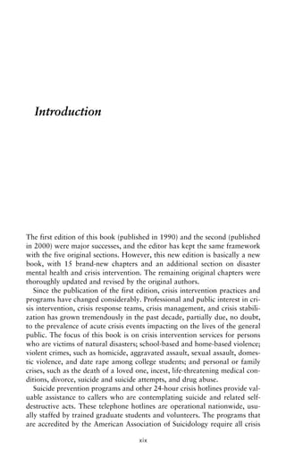 Introduction
The first edition of this book (published in 1990) and the second (published
in 2000) were major successes, and the editor has kept the same framework
with the five original sections. However, this new edition is basically a new
book, with 15 brand-new chapters and an additional section on disaster
mental health and crisis intervention. The remaining original chapters were
thoroughly updated and revised by the original authors.
Since the publication of the first edition, crisis intervention practices and
programs have changed considerably. Professional and public interest in cri-
sis intervention, crisis response teams, crisis management, and crisis stabili-
zation has grown tremendously in the past decade, partially due, no doubt,
to the prevalence of acute crisis events impacting on the lives of the general
public. The focus of this book is on crisis intervention services for persons
who are victims of natural disasters; school-based and home-based violence;
violent crimes, such as homicide, aggravated assault, sexual assault, domes-
tic violence, and date rape among college students; and personal or family
crises, such as the death of a loved one, incest, life-threatening medical con-
ditions, divorce, suicide and suicide attempts, and drug abuse.
Suicide prevention programs and other 24-hour crisis hotlines provide val-
uable assistance to callers who are contemplating suicide and related self-
destructive acts. These telephone hotlines are operational nationwide, usu-
ally staffed by trained graduate students and volunteers. The programs that
are accredited by the American Association of Suicidology require all crisis
xix
 