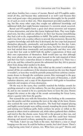 Crisis Intervention and First Responders 173
and whose families lost a source of income. Bernal and O’Loughlin under-
stood all this, and because they understood it so well—and because they
were such good cops—they prepared themselves thoroughly for the possibil-
ity of such an event in their city. Their department provided excellent train-
ing, but like many other cops, they sought out additional knowledge and
additional skills that might become important if a terrorist attack occurred.
Bernal and O’Loughlin knew a great deal about terrorism and weapons
of mass destruction, and what they knew frightened them. They were fright-
ened now, but they could not afford to let their fear become immobilizing:
they had a job to do, responsibilities to fulfill. The public needed protection,
and it was their role as police officers to provide that protection. Beyond the
cognitive knowledge and skills they’d developed, the two cops had prepared
themselves physically, emotionally, and psychologically for this day. Later,
they’d both talk about how frightened they were, but their overall prepara-
tion had steeled them emotionally and psychologically and they were able
to put their fear aside to fulfill both the public’s expectations of them and
their own expectations of themselves. Both would later say that although
they were afraid, they were also quite focused on the task required of them
and their fear had a somewhat distant or abstract quality to it. There was a
job to do, and they refused to permit the substantial fear they felt to prevent
them from doing what needed to be done.
Despite the warmth of the day, they rolled up the cruiser’s windows and
turned off the air conditioner; if the situation turned out the way they hoped
it wouldn’t, at least they would be partially protected from airborne contam-
inants drawn in through the ventilation system. Pete rummaged in the gear
bags on the cruiser’s back seat, pulling out two pairs of binoculars, a small
radiation detector, and a copy of the department’s field guide to hazardous
materials and weapons of mass destruction.
On the way to the scene, they carefully watched the holiday crowds for
anything unusual or out of the ordinary. No one they passed appeared to be
ill, and no one seemed to be in a particular hurry to leave the area. Dennis
stopped the cruiser at the edge of the woods surrounding the Great Lawn,
about a quarter mile from the gazebo.
Pete scanned the area with the binoculars, first looking at the commotion
near the gazebo and then scanning the trees at the edge of the lawn. Dennis
also scanned the scene with his binoculars. The band had stopped playing
and highly excited people were milling around, trampling the picnic blankets
and turning over barbecue grills. Some civilians lay prone or rolled on the
ground as others tired to administer aid, while others gathered their children
and tried to flee the chaotic scene. Some fell to the ground as they ran, and
others fell to their knees to vomit. Dennis and Pete could hear frenzied
shouting, and several civilians, spotting the cruiser, ran toward the cops.
“No birds. I don’t see any birds in the trees. And there’s a mist or cloud
hanging over the area. It could be barbecue smoke, but I don’t know. There’s
a dog having some kind of seizure, too. What have you got?” Dennis said
 