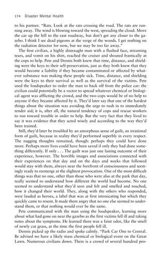 174 Disaster Mental Health
to his partner. “Rats. Look at the rats crossing the road. The rats are run-
ning away. The wind is blowing toward the west, spreading the cloud. Move
the car up the hill to the east roadway, but don’t get any closer to the ga-
zebo. I think I see dead pigeons at the verge of the woods. I get nothing on
the radiation detector for now, but we may be too far away.”
The first civilian, a highly distraught man with a flushed face, streaming
tears, and vomit on his shirt, reached the cruiser and shouted frantically at
the cops to help. Pete and Dennis both knew that time, distance, and shield-
ing were the keys to their self-preservation, just as they both knew that they
would become a liability if they became contaminated or affected by what-
ever substance was making these people sick. Time, distance, and shielding
were the keys to their survival as well as the survival of the victims. Pete
used the loudspeaker to order the man to back off from the police car: the
civilian could potentially be a vector to spread whatever chemical or biologi-
cal agent was afflicting the crowd, and the two cops would be of no help to
anyone if they became affected by it. They’d later say that one of the hardest
things about the situation was avoiding the urge to rush in to immediately
render aid; it is, after all, the natural tendency of cops and rescue workers
to run toward trouble in order to help. But the very fact that they lived to
say it was evidence that they acted wisely and according to the way they’d
been trained.
Still, they’d later be troubled by an amorphous sense of guilt, an irrational
form of guilt, because in reality they’d performed superbly in every respect.
The nagging thoughts remained, though: perhaps they could have done
more. Perhaps more lives could have been saved if only they had done some-
thing differently. If only . . . The guilt was just one lasting outcome of their
experience, however. The horrible images and associations connected with
their experiences on that day and on the days and weeks that followed
would stay with them, always near the forefront of consciousness and seem-
ingly ready to reemerge at the slightest provocation. One of the most difficult
things was that no one, other than those who were also at the park that day,
really seemed to understand how different the world had become. No one
seemed to understand what they’d seen and felt and smelled and touched,
how it changed their world. They, along with the others who responded,
were lauded as heroes, a label that was at first intoxicating but which they
quickly came to resent. It made them angry that no one else seemed to under-
stand them, or that nothing would ever be the same.
Pete communicated with the man using the loudspeaker, learning more
about what had gone on near the gazebo as the first victims fell ill and taking
notes about the symptoms. He learned there was a faint odor, like the smell
of newly cut grass, at the time the first people fell ill.
Dennis picked up the radio and spoke calmly. “Park Car One to Central.
Be advised we have a likely mass chemical or biological event on the Great
Lawn. Numerous civilians down. There is a crowd of several hundred peo-
 