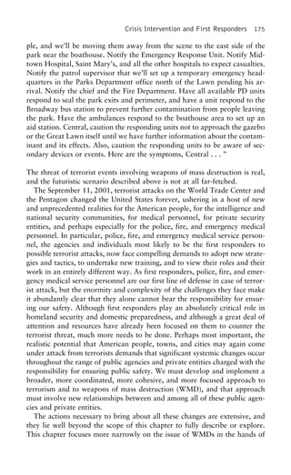 Crisis Intervention and First Responders 175
ple, and we’ll be moving them away from the scene to the east side of the
park near the boathouse. Notify the Emergency Response Unit. Notify Mid-
town Hospital, Saint Mary’s, and all the other hospitals to expect casualties.
Notify the patrol supervisor that we’ll set up a temporary emergency head-
quarters in the Parks Department office north of the Lawn pending his ar-
rival. Notify the chief and the Fire Department. Have all available PD units
respond to seal the park exits and perimeter, and have a unit respond to the
Broadway bus station to prevent further contamination from people leaving
the park. Have the ambulances respond to the boathouse area to set up an
aid station. Central, caution the responding units not to approach the gazebo
or the Great Lawn itself until we have further information about the contam-
inant and its effects. Also, caution the responding units to be aware of sec-
ondary devices or events. Here are the symptoms, Central . . . ”
The threat of terrorist events involving weapons of mass destruction is real,
and the futuristic scenario described above is not at all far-fetched.
The September 11, 2001, terrorist attacks on the World Trade Center and
the Pentagon changed the United States forever, ushering in a host of new
and unprecedented realities for the American people, for the intelligence and
national security communities, for medical personnel, for private security
entities, and perhaps especially for the police, fire, and emergency medical
personnel. In particular, police, fire, and emergency medical service person-
nel, the agencies and individuals most likely to be the first responders to
possible terrorist attacks, now face compelling demands to adopt new strate-
gies and tactics, to undertake new training, and to view their roles and their
work in an entirely different way. As first responders, police, fire, and emer-
gency medical service personnel are our first line of defense in case of terror-
ist attack, but the enormity and complexity of the challenges they face make
it abundantly clear that they alone cannot bear the responsibility for ensur-
ing our safety. Although first responders play an absolutely critical role in
homeland security and domestic preparedness, and although a great deal of
attention and resources have already been focused on them to counter the
terrorist threat, much more needs to be done. Perhaps most important, the
realistic potential that American people, towns, and cities may again come
under attack from terrorists demands that significant systemic changes occur
throughout the range of public agencies and private entities charged with the
responsibility for ensuring public safety. We must develop and implement a
broader, more coordinated, more cohesive, and more focused approach to
terrorism and to weapons of mass destruction (WMD), and that approach
must involve new relationships between and among all of these public agen-
cies and private entities.
The actions necessary to bring about all these changes are extensive, and
they lie well beyond the scope of this chapter to fully describe or explore.
This chapter focuses more narrowly on the issue of WMDs in the hands of
 