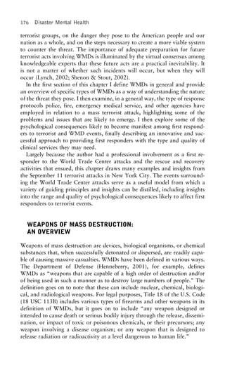 176 Disaster Mental Health
terrorist groups, on the danger they pose to the American people and our
nation as a whole, and on the steps necessary to create a more viable system
to counter the threat. The importance of adequate preparation for future
terrorist acts involving WMDs is illuminated by the virtual consensus among
knowledgeable experts that these future acts are a practical inevitability. It
is not a matter of whether such incidents will occur, but when they will
occur (Lynch, 2002; Shenon & Stout, 2002).
In the first section of this chapter I define WMDs in general and provide
an overview of specific types of WMDs as a way of understanding the nature
of the threat they pose. I then examine, in a general way, the type of response
protocols police, fire, emergency medical service, and other agencies have
employed in relation to a mass terrorist attack, highlighting some of the
problems and issues that are likely to emerge. I then explore some of the
psychological consequences likely to become manifest among first respond-
ers to terrorist and WMD events, finally describing an innovative and suc-
cessful approach to providing first responders with the type and quality of
clinical services they may need.
Largely because the author had a professional involvement as a first re-
sponder to the World Trade Center attacks and the rescue and recovery
activities that ensued, this chapter draws many examples and insights from
the September 11 terrorist attacks in New York City. The events surround-
ing the World Trade Center attacks serve as a useful model from which a
variety of guiding principles and insights can be distilled, including insights
into the range and quality of psychological consequences likely to affect first
responders to terrorist events.
WEAPONS OF MASS DESTRUCTION:
AN OVERVIEW
Weapons of mass destruction are devices, biological organisms, or chemical
substances that, when successfully detonated or dispersed, are readily capa-
ble of causing massive casualties. WMDs have been defined in various ways.
The Department of Defense (Henneberry, 2001), for example, defines
WMDs as “weapons that are capable of a high order of destruction and/or
of being used in such a manner as to destroy large numbers of people.” The
definition goes on to note that these can include nuclear, chemical, biologi-
cal, and radiological weapons. For legal purposes, Title 18 of the U.S. Code
(18 USC 113B) includes various types of firearms and other weapons in its
definition of WMDs, but it goes on to include “any weapon designed or
intended to cause death or serious bodily injury through the release, dissemi-
nation, or impact of toxic or poisonous chemicals, or their precursors; any
weapon involving a disease organism; or any weapon that is designed to
release radiation or radioactivity at a level dangerous to human life.”
 