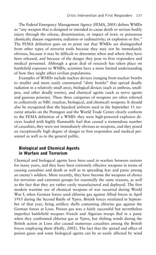 Crisis Intervention and First Responders 177
The Federal Emergency Management Agency (FEMA, 2001) defines WMDs
as “any weapon that is designed or intended to cause death or serious bodily
injury through the release, dissemination, or impact of toxic or poisonous
chemicals; disease organisms; radiation or radioactivity; or explosion or fire.”
The FEMA definition goes on to point out that WMDs are distinguished
from other types of terrorist tools because they may not be immediately
obvious, because it may be difficult to determine when and where they have
been released, and because of the danger they pose to first responders and
medical personnel. Although a great deal of research has taken place on
battlefield exposure to WMDs, scientists have a more limited understanding
of how they might affect civilian populations.
Examples of WMDs include nuclear devices (ranging from nuclear bombs
to smaller and more easily constructed “dirty bombs” that spread deadly
radiation in a relatively small area), biological devices (such as anthrax, small-
pox, and other deadly toxins), and chemical agents (such as nerve agents
and gaseous poisons). These three categories of weapons are often referred
to collectively as NBC (nuclear, biological, and chemical) weapons. It should
also be recognized that the hijacked airliners used in the September 11 ter-
rorist attacks on the Pentagon and the World Trade Center clearly conform
to the FEMA definition of a WMD: they were high-powered explosive de-
vices loaded with highly flammable fuel that caused a tremendous number
of casualties, they were not immediately obvious as weapons, and they posed
an exceptionally high degree of danger to first responders and medical per-
sonnel as well as to the general public.
Biological and Chemical Agents
in Warfare and Terrorism
Chemical and biological agents have been used in warfare between nations
for many years, and they have been extremely effective weapons in terms of
causing casualties and death as well as in spreading fear and panic among
an enemy’s soldiers. More recently, they have become the weapons of choice
for terrorists and extremist groups for essentially the same reasons, as well
as the fact that they are rather easily manufactured and deployed. The first
modern wartime use of chemical weapons of war occurred during World
War I, when German forces used chlorine gas against Allied forces in April
1915 during the Second Battle of Ypres. British forces retaliated in Septem-
ber of that year, firing artillery shells containing chlorine gas against the
German forces at Loos. Poison gas was a fairly successful but nevertheless
imperfect battlefield weapon: French and Algerian troops fled in a panic
when they confronted chlorine gas at Ypres, but shifting winds during the
British action at Loos also caused numerous casualties among the British
forces employing them (Duffy, 2002). The fact that the spread and effect of
poison gases and some biological agents can be so easily affected by wind
 