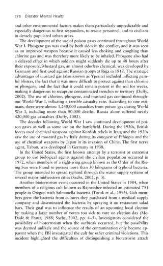 178 Disaster Mental Health
and other environmental factors makes them particularly unpredictable and
especially dangerous to first responders, to rescue personnel, and to civilians
in densely populated urban areas.
The development of the use of poison gases continued throughout World
War I. Phosgene gas was used by both sides in the conflict, and it was seen
as an improved weapon because it caused less choking and coughing than
chlorine gas and was therefore more likely to be inhaled. Phosgene also had
a delayed effect in which soldiers might suddenly die up to 48 hours after
their exposure. Mustard gas, an almost odorless chemical, was developed by
Germany and first used against Russian troops at Riga in 1917. The strategic
advantages of mustard gas (also known as Yperite) included inflicting pain-
ful blisters, the fact that it was more difficult to protect against than chlorine
or phosgene, and the fact that it could remain potent in the soil for weeks,
making it dangerous to recapture contaminated trenches or territory (Duffy,
2002). The use of chlorine, phosgene, and mustard gas continued through-
out World War I, inflicting a terrible casualty rate. According to one esti-
mate, there were almost 1,240,000 casualties from poison gas during World
War I, including more than 90,000 deaths. Russia alone suffered nearly
420,000 gas casualties (Duffy, 2002).
The decades following World War I saw continued development of poi-
son gases as well as some use on the battlefield. During the 1920s, British
forces used chemical weapons against Kurdish rebels in Iraq, and the 1930s
saw the use of mustard gas by Italy during its conquest of Ethiopia and the
use of chemical weapons by Japan in its invasion of China. The first nerve
agent, Tabun, was developed in Germany in 1938.
In the United States, the first known attempt by a terrorist or extremist
group to use biological agents against the civilian population occurred in
1972, when members of a right-wing group known as the Order of the Ris-
ing Sun were found to possess more than 30 kilograms of typhoid bacteria.
The group intended to spread typhoid through the water supply systems of
several major midwestern cities (Sachs, 2002, p. 3).
Another bioterrorism event occurred in the United States in 1984, when
members of a religious cult known as Rajneeshee infected an estimated 751
people in Oregon with Salmonella bacteria (Torok et al., 1995). Cult mem-
bers grew the bacteria from cultures they purchased from a medical supply
company and disseminated the bacteria by spraying it on restaurant salad
bars. Their goal was to influence the results of an upcoming local election
by making a large number of voters too sick to vote on election day (Mc-
Dade & Franz, 1988; Sachs, 2002, pp. 4–5). Investigators considered the
possibility of bioterrorism when the outbreak occurred, but the possibility
was deemed unlikely and the source of the contamination only became ap-
parent when the FBI investigated the cult for other criminal violations. This
incident highlighted the difficulties of distinguishing a bioterrorist attack
 