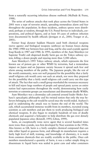 Crisis Intervention and First Responders 179
from a naturally occurring infectious disease outbreak (McDade & Franz,
1988).
The series of anthrax attacks that took place across the United States in
2001 were a type of terrorist attack, spreading tremendous alarm and fear
throughout the population. In these incidents, anthrax spores were distrib-
uted, perhaps at random, through the U.S. Postal Service to individuals, cor-
porations, and political figures, and at least 10 cases of anthrax infection
were documented by health officials (Jernigan et al., 2001; Traeger et al.,
2001).
Former Iraqi dictator Saddam Hussein used both chemical weapons
(nerve agents) and biological weapons (anthrax) on Iranian forces during
the 1980–1988 war between Iran and Iraq, and he also used cyanide against
Iraqi Kurds in 1987 and 1988. In 1995, members of the Aum Shinrikyo (or
Supreme Truth) cult dispersed deadly Sarin gas on the Tokyo subway sys-
tem, killing a dozen people and injuring more than 5,500 others.
Aum Shinrikyo’s 1995 Tokyo subway attack, which represents the first
known use of poison gas or other WMD by terrorists, had a tremendous
impact on Japan and on Japanese society because it spread such fear and
alarm among members of the public. The Japanese people, like the rest of
the world community, were not well prepared for the possibility that a fairly
small religious cult would carry out such an attack, nor were they prepared
for the possibility that a fairly small religious cult could carry out this type
of attack. The fact that such a small group marshaled the resources necessary
to kill and injure large numbers of people and spread panic across an entire
nation had repercussions throughout the world, demonstrating how easily
terrorists or extremist groups can manufacture and disseminate deadly WMDs.
Aum Shinrikyo was a doomsday cult centered around leader Shoko Asa-
hara’s apocalyptic philosophy and his twisted notion that only the true be-
lievers belonging to the cult would be saved once the world ended. Asahara’s
goal in undertaking the attack was to hasten the end of the world. The
cult, which accumulated immense wealth from its members, recruited young
scientists as cult members and put them to work producing biological and
chemical weapons. It also began to stockpile hundreds of tons of deadly
chemicals and acquired a helicopter to help distribute the gas over densely
populated Japanese cities (Kristoff, 1995; Lifton, 1999).
Sarin, an exceptionally toxic nerve agent that is several hundred times
more toxic than cyanide, was first developed by Nazi scientists in the 1930s.
Also known as GB, Sarin is a fairly complex chemical compound that can
take either liquid or gaseous form, and although its manufacture requires a
fairly high level of skill, training, and knowledge of chemistry, it is made
from common chemicals that are readily available to the public. Once cult
members manufactured a quantity of Sarin, it was a rather simple thing to
disseminate it: liquid Sarin was sealed in paint cans and other containers
 