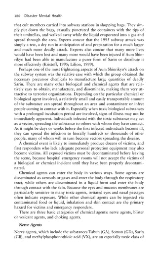 180 Disaster Mental Health
that cult members carried into subway stations in shopping bags. They sim-
ply put down the bags, casually punctured the containers with the tips of
their umbrellas, and walked away while the liquid evaporated into a gas and
spread through the area. Experts concur that the 1995 subway attack was
simply a test, a dry run in anticipation of and preparation for a much larger
and much more deadly attack. Experts also concur that many more lives
would have been lost and many more would have been injured if Aum Shin-
rikyo had been able to manufacture a purer form of Sarin or distribute it
more effectively (Kristoff, 1995; Lifton, 1999).
Perhaps one of the most frightening aspects of Aum Shinrikyo’s attack on
the subway system was the relative ease with which the group obtained the
necessary precursor chemicals to manufacture large quantities of deadly
Sarin. There are many other biological and chemical agents that are rela-
tively easy to obtain, manufacture, and disseminate, making them very at-
tractive to terrorist organizations. Depending on the particular chemical or
biological agent involved, a relatively small and easily transportable amount
of the substance can spread throughout an area and contaminate or infect
people coming in contact with it. Especially when toxic biological substances
with a prolonged incubation period are involved, signs of illness may not be
immediately apparent. Individuals infected with the toxic substance may act
as a vector, spreading the substance to others with whom they have contact.
As it might be days or weeks before the first infected individuals become ill,
they can spread the infection to literally hundreds or thousands of other
people, many of whom will in turn become vectors spreading the disease.
A chemical event is likely to immediately produce dozens of victims, and
first responders who lack adequate personal protection equipment may also
become victims. All exposed victims must be decontaminated before leaving
the scene, because hospital emergency rooms will not accept the victims of
a biological or chemical incident until they have been properly decontami-
nated.
Chemical agents can enter the body in various ways. Some agents are
disseminated as aerosols or gases and enter the body through the respiratory
tract, while others are disseminated in a liquid form and enter the body
through contact with the skin. Because the eyes and mucous membranes are
particularly sensitive to many toxic agents, irritated eyes and nasal passages
often indicate exposure. While other chemical agents can be ingested via
contaminated food or liquid, inhalation and skin contact are the primary
hazard for victims and emergency responders.
There are three basic categories of chemical agents: nerve agents, blister
or vesicant agents, and choking agents.
Nerve Agents
Nerve agents, which include the substances Tabun (GA), Soman (GD), Sarin
(GB), and methylphosphonothioic acid (VX), are an especially toxic class of
 