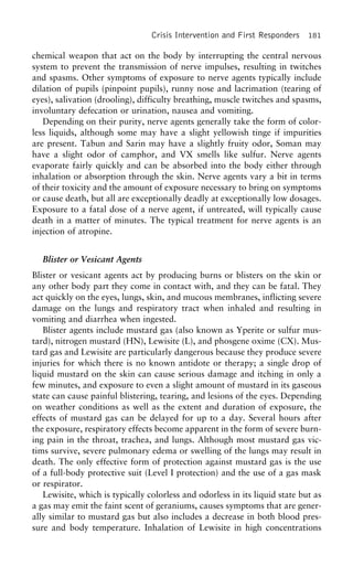 Crisis Intervention and First Responders 181
chemical weapon that act on the body by interrupting the central nervous
system to prevent the transmission of nerve impulses, resulting in twitches
and spasms. Other symptoms of exposure to nerve agents typically include
dilation of pupils (pinpoint pupils), runny nose and lacrimation (tearing of
eyes), salivation (drooling), difficulty breathing, muscle twitches and spasms,
involuntary defecation or urination, nausea and vomiting.
Depending on their purity, nerve agents generally take the form of color-
less liquids, although some may have a slight yellowish tinge if impurities
are present. Tabun and Sarin may have a slightly fruity odor, Soman may
have a slight odor of camphor, and VX smells like sulfur. Nerve agents
evaporate fairly quickly and can be absorbed into the body either through
inhalation or absorption through the skin. Nerve agents vary a bit in terms
of their toxicity and the amount of exposure necessary to bring on symptoms
or cause death, but all are exceptionally deadly at exceptionally low dosages.
Exposure to a fatal dose of a nerve agent, if untreated, will typically cause
death in a matter of minutes. The typical treatment for nerve agents is an
injection of atropine.
Blister or Vesicant Agents
Blister or vesicant agents act by producing burns or blisters on the skin or
any other body part they come in contact with, and they can be fatal. They
act quickly on the eyes, lungs, skin, and mucous membranes, inflicting severe
damage on the lungs and respiratory tract when inhaled and resulting in
vomiting and diarrhea when ingested.
Blister agents include mustard gas (also known as Yperite or sulfur mus-
tard), nitrogen mustard (HN), Lewisite (L), and phosgene oxime (CX). Mus-
tard gas and Lewisite are particularly dangerous because they produce severe
injuries for which there is no known antidote or therapy; a single drop of
liquid mustard on the skin can cause serious damage and itching in only a
few minutes, and exposure to even a slight amount of mustard in its gaseous
state can cause painful blistering, tearing, and lesions of the eyes. Depending
on weather conditions as well as the extent and duration of exposure, the
effects of mustard gas can be delayed for up to a day. Several hours after
the exposure, respiratory effects become apparent in the form of severe burn-
ing pain in the throat, trachea, and lungs. Although most mustard gas vic-
tims survive, severe pulmonary edema or swelling of the lungs may result in
death. The only effective form of protection against mustard gas is the use
of a full-body protective suit (Level I protection) and the use of a gas mask
or respirator.
Lewisite, which is typically colorless and odorless in its liquid state but as
a gas may emit the faint scent of geraniums, causes symptoms that are gener-
ally similar to mustard gas but also includes a decrease in both blood pres-
sure and body temperature. Inhalation of Lewisite in high concentrations
 