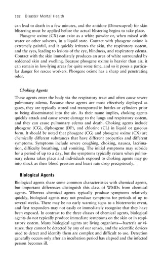 182 Disaster Mental Health
can lead to death in a few minutes, and the antidote (Dimercaprol) for skin
blistering must be applied before the actual blistering begins to take place.
Phosgene oxime (CX) can exist as a white powder or, when mixed with
water or other solvents, in a liquid state. Contact with phosgene oxime is
extremely painful, and it quickly irritates the skin, the respiratory system,
and the eyes, leading to lesions of the eye, blindness, and respiratory edema.
Contact with the skin immediately produces an area of white surrounded by
reddened skin and swelling. Because phosgene oxime is heavier than air, it
can remain in low-lying areas for quite some time, and so it poses a particu-
lar danger for rescue workers. Phosgene oxime has a sharp and penetrating
odor.
Choking Agents
These agents enter the body via the respiratory tract and often cause severe
pulmonary edema. Because these agents are most effectively deployed as
gases, they are typically stored and transported in bottles or cylinders prior
to being disseminated into the air. As their name implies, choking agents
quickly attack and cause severe damage to the lungs and respiratory system,
and they can cause pulmonary edema and death. Choking agents include
phosgene (CG), diphosgene (DP), and chlorine (CL) in liquid or gaseous
form. It should be noted that phosgene (CG) and phosgene oxime (CX) are
chemically different substances that have different properties and different
symptoms. Symptoms include severe coughing, choking, nausea, lacrima-
tion, difficulty breathing, and vomiting. The initial symptoms may subside
for a period of up to a day, but the symptoms typically return when pulmo-
nary edema takes place and individuals exposed to choking agents may go
into shock as their blood pressure and heart rate drop precipitously.
Biological Agents
Biological agents share some common characteristics with chemical agents,
but important differences distinguish this class of WMDs from chemical
agents. Whereas chemical agents typically produce symptoms relatively
quickly, biological agents may not produce symptoms for periods of up to
several weeks. There may be no early warning signs to a bioterrorist event,
and first responders may not easily or immediately recognize that they have
been exposed. In contrast to the three classes of chemical agents, biological
agents do not typically produce immediate symptoms on the skin or in respi-
ratory system. Many biological agents are living organisms—bacteria or vi-
ruses; they cannot be detected by any of our senses, and the scientific devices
used to detect and identify them are complex and difficult to use. Detection
generally occurs only after an incubation period has elapsed and the infected
person becomes ill.
 
