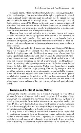 Crisis Intervention and First Responders 183
Biological agents, which include anthrax, tularemia, cholera, plague, bot-
ulism, and smallpox, can be disseminated through a population in several
ways. Although some biotoxins (such as anthrax) may be spread through
contact with the skin (either through direct contact or through cuts and
lacerations), in terms of WMDs and the terrorist goals of causing widespread
casualties, the most effective means of dissemination are to aerosolize the
biological agent into a fine mist or powder that is inhaled or to contaminate
food or water that members of the public will ingest.
There are three classes of biological agents: bacteria, viruses, and toxins.
Bacteria and viruses are living organisms that require a host organism in
order to survive and reproduce. After entering the body (usually through
inhalation or ingestion), the organism establishes itself within the host, be-
gins to replicate, and produces poisonous toxins that cause severe and often
fatal illnesses.
The difficulties involved in detecting and diagnosing biological WMD at-
tacks can be especially pronounced when the biological agents result in a
slowly developing community health crisis or an epidemic of some sort. Be-
cause a prolonged incubation period often precedes the appearance of symp-
toms, bioterrorist attacks may be difficult to trace back to their source and
may not be easily recognized as part of a terrorist act. The difficulties in-
volved in detecting and diagnosing cases of anthrax infection across the na-
tion in the fall of 2001 are an example. While a more focused direct attack,
such as the rapid release of a large quantity of fast-acting biological toxin in
an office building or mass transportation center, would probably be recog-
nized and dealt with more quickly, both forms of attack can have a potent
psychological impact on the public as well as on first responders. Beyond
the deaths and illnesses that may occur, such attacks suit the needs and
objectives of terrorists because they can generate substantial fear and public
alarm.
Terrorism and the Use of Nuclear Material
Although the likelihood is small that a terrorist organization could obtain
or manufacture a high-grade nuclear device capable of destroying a large
area, much less transport it to the United States and detonate it, there is a
much greater potential for terrorists to construct an improvised nuclear de-
vice (IND) or dirty bomb. Such an improvised weapon would nevertheless
have a devastating physical and psychological impact by spreading radioac-
tive contamination throughout a densely populated urban area.
A dirty bomb is essentially a conventional explosive device surrounded
by radioactive materials that, on detonation, spreads radioactive material
within a relatively small fallout zone. Depending on the size of the device
and the type and amount of radioactive material involved, the immediate
area surrounding the detonation might be uninhabitable for a long time, and
 