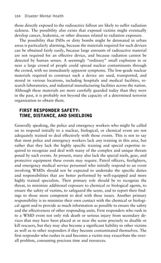 184 Disaster Mental Health
those directly exposed to the radioactive fallout are likely to suffer radiation
sickness. The possibility also exists that exposed victims might eventually
develop cancer, leukemia, or other diseases related to radiation exposure.
The possibility that INDs or dirty bombs might be detonated in urban
areas is particularly alarming, because the materials required for such devices
can be obtained fairly easily, because large amounts of radioactive material
are not required for an effective device, and because radiation cannot be
detected by human senses. A seemingly “ordinary” small explosion in or
near a large crowd of people could spread nuclear contaminants through
the crowd, with no immediately apparent symptoms. The low-grade nuclear
materials required to construct such a device are used, transported, and
stored in various locations, including hospitals and medical facilities, re-
search laboratories, and industrial manufacturing facilities across the nation.
Although these materials are more carefully guarded today than they were
in the past, it is probably not beyond the capacity of a determined terrorist
organization to obtain them.
FIRST RESPONDER SAFETY:
TIME, DISTANCE, AND SHIELDING
Generally speaking, the police and emergency workers who might be called
on to respond initially to a nuclear, biological, or chemical event are not
adequately trained to deal effectively with those events. This is not to say
that most police and emergency workers lack any training in this area, but
rather that they lack the highly specific training and special expertise re-
quired to recognize and deal with many of the complex and unique threats
posed by such events. At present, many also lack the special tools, gear, and
protective equipment these events may require. Patrol officers, firefighters,
and emergency medical service personnel who initially respond to an event
involving WMDs should not be expected to undertake the specific duties
and responsibilities that are better performed by well-equipped and more
highly trained specialists. Their primary role should be to recognize the
threat, to minimize additional exposure to chemical or biological agents, to
ensure the safety of victims, to safeguard the scene, and to report their find-
ings to those more competent to deal with these issues. Another primary
responsibility is to minimize their own contact with the chemical or biologi-
cal agent and to provide as much information as possible to ensure the safety
and the effectiveness of other responding units. First responders who rush in
to a WMD event not only risk death or serious injury from secondary de-
vices that may have been placed at or near the scene precisely to disable or
kill rescuers, but they may also become a significant liability to other victims
as well as to other responders if they become contaminated themselves. The
first responder who rushes in and becomes a victim may exacerbate the over-
all problem, consuming precious time and resources.
 