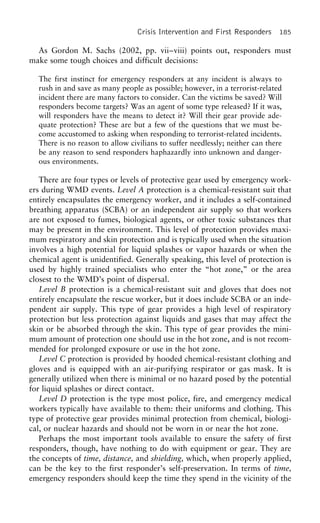 Crisis Intervention and First Responders 185
As Gordon M. Sachs (2002, pp. vii–viii) points out, responders must
make some tough choices and difficult decisions:
The first instinct for emergency responders at any incident is always to
rush in and save as many people as possible; however, in a terrorist-related
incident there are many factors to consider. Can the victims be saved? Will
responders become targets? Was an agent of some type released? If it was,
will responders have the means to detect it? Will their gear provide ade-
quate protection? These are but a few of the questions that we must be-
come accustomed to asking when responding to terrorist-related incidents.
There is no reason to allow civilians to suffer needlessly; neither can there
be any reason to send responders haphazardly into unknown and danger-
ous environments.
There are four types or levels of protective gear used by emergency work-
ers during WMD events. Level A protection is a chemical-resistant suit that
entirely encapsulates the emergency worker, and it includes a self-contained
breathing apparatus (SCBA) or an independent air supply so that workers
are not exposed to fumes, biological agents, or other toxic substances that
may be present in the environment. This level of protection provides maxi-
mum respiratory and skin protection and is typically used when the situation
involves a high potential for liquid splashes or vapor hazards or when the
chemical agent is unidentified. Generally speaking, this level of protection is
used by highly trained specialists who enter the “hot zone,” or the area
closest to the WMD’s point of dispersal.
Level B protection is a chemical-resistant suit and gloves that does not
entirely encapsulate the rescue worker, but it does include SCBA or an inde-
pendent air supply. This type of gear provides a high level of respiratory
protection but less protection against liquids and gases that may affect the
skin or be absorbed through the skin. This type of gear provides the mini-
mum amount of protection one should use in the hot zone, and is not recom-
mended for prolonged exposure or use in the hot zone.
Level C protection is provided by hooded chemical-resistant clothing and
gloves and is equipped with an air-purifying respirator or gas mask. It is
generally utilized when there is minimal or no hazard posed by the potential
for liquid splashes or direct contact.
Level D protection is the type most police, fire, and emergency medical
workers typically have available to them: their uniforms and clothing. This
type of protective gear provides minimal protection from chemical, biologi-
cal, or nuclear hazards and should not be worn in or near the hot zone.
Perhaps the most important tools available to ensure the safety of first
responders, though, have nothing to do with equipment or gear. They are
the concepts of time, distance, and shielding, which, when properly applied,
can be the key to the first responder’s self-preservation. In terms of time,
emergency responders should keep the time they spend in the vicinity of the
 