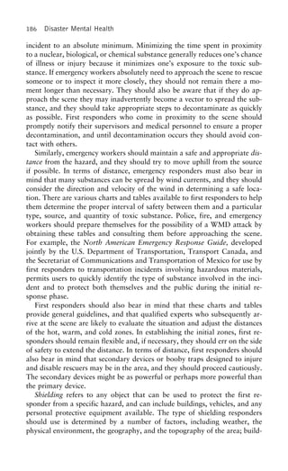 186 Disaster Mental Health
incident to an absolute minimum. Minimizing the time spent in proximity
to a nuclear, biological, or chemical substance generally reduces one’s chance
of illness or injury because it minimizes one’s exposure to the toxic sub-
stance. If emergency workers absolutely need to approach the scene to rescue
someone or to inspect it more closely, they should not remain there a mo-
ment longer than necessary. They should also be aware that if they do ap-
proach the scene they may inadvertently become a vector to spread the sub-
stance, and they should take appropriate steps to decontaminate as quickly
as possible. First responders who come in proximity to the scene should
promptly notify their supervisors and medical personnel to ensure a proper
decontamination, and until decontamination occurs they should avoid con-
tact with others.
Similarly, emergency workers should maintain a safe and appropriate dis-
tance from the hazard, and they should try to move uphill from the source
if possible. In terms of distance, emergency responders must also bear in
mind that many substances can be spread by wind currents, and they should
consider the direction and velocity of the wind in determining a safe loca-
tion. There are various charts and tables available to first responders to help
them determine the proper interval of safety between them and a particular
type, source, and quantity of toxic substance. Police, fire, and emergency
workers should prepare themselves for the possibility of a WMD attack by
obtaining these tables and consulting them before approaching the scene.
For example, the North American Emergency Response Guide, developed
jointly by the U.S. Department of Transportation, Transport Canada, and
the Secretariat of Communications and Transportation of Mexico for use by
first responders to transportation incidents involving hazardous materials,
permits users to quickly identify the type of substance involved in the inci-
dent and to protect both themselves and the public during the initial re-
sponse phase.
First responders should also bear in mind that these charts and tables
provide general guidelines, and that qualified experts who subsequently ar-
rive at the scene are likely to evaluate the situation and adjust the distances
of the hot, warm, and cold zones. In establishing the initial zones, first re-
sponders should remain flexible and, if necessary, they should err on the side
of safety to extend the distance. In terms of distance, first responders should
also bear in mind that secondary devices or booby traps designed to injure
and disable rescuers may be in the area, and they should proceed cautiously.
The secondary devices might be as powerful or perhaps more powerful than
the primary device.
Shielding refers to any object that can be used to protect the first re-
sponder from a specific hazard, and can include buildings, vehicles, and any
personal protective equipment available. The type of shielding responders
should use is determined by a number of factors, including weather, the
physical environment, the geography, and the topography of the area; build-
 