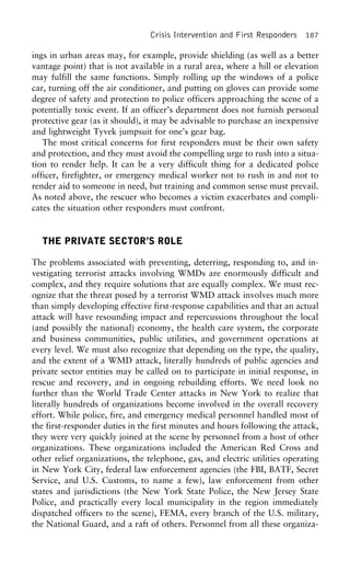 Crisis Intervention and First Responders 187
ings in urban areas may, for example, provide shielding (as well as a better
vantage point) that is not available in a rural area, where a hill or elevation
may fulfill the same functions. Simply rolling up the windows of a police
car, turning off the air conditioner, and putting on gloves can provide some
degree of safety and protection to police officers approaching the scene of a
potentially toxic event. If an officer’s department does not furnish personal
protective gear (as it should), it may be advisable to purchase an inexpensive
and lightweight Tyvek jumpsuit for one’s gear bag.
The most critical concerns for first responders must be their own safety
and protection, and they must avoid the compelling urge to rush into a situa-
tion to render help. It can be a very difficult thing for a dedicated police
officer, firefighter, or emergency medical worker not to rush in and not to
render aid to someone in need, but training and common sense must prevail.
As noted above, the rescuer who becomes a victim exacerbates and compli-
cates the situation other responders must confront.
THE PRIVATE SECTOR’S ROLE
The problems associated with preventing, deterring, responding to, and in-
vestigating terrorist attacks involving WMDs are enormously difficult and
complex, and they require solutions that are equally complex. We must rec-
ognize that the threat posed by a terrorist WMD attack involves much more
than simply developing effective first-response capabilities and that an actual
attack will have resounding impact and repercussions throughout the local
(and possibly the national) economy, the health care system, the corporate
and business communities, public utilities, and government operations at
every level. We must also recognize that depending on the type, the quality,
and the extent of a WMD attack, literally hundreds of public agencies and
private sector entities may be called on to participate in initial response, in
rescue and recovery, and in ongoing rebuilding efforts. We need look no
further than the World Trade Center attacks in New York to realize that
literally hundreds of organizations become involved in the overall recovery
effort. While police, fire, and emergency medical personnel handled most of
the first-responder duties in the first minutes and hours following the attack,
they were very quickly joined at the scene by personnel from a host of other
organizations. These organizations included the American Red Cross and
other relief organizations, the telephone, gas, and electric utilities operating
in New York City, federal law enforcement agencies (the FBI, BATF, Secret
Service, and U.S. Customs, to name a few), law enforcement from other
states and jurisdictions (the New York State Police, the New Jersey State
Police, and practically every local municipality in the region immediately
dispatched officers to the scene), FEMA, every branch of the U.S. military,
the National Guard, and a raft of others. Personnel from all these organiza-
 