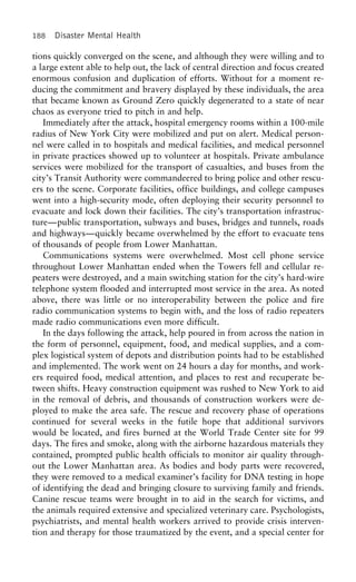 188 Disaster Mental Health
tions quickly converged on the scene, and although they were willing and to
a large extent able to help out, the lack of central direction and focus created
enormous confusion and duplication of efforts. Without for a moment re-
ducing the commitment and bravery displayed by these individuals, the area
that became known as Ground Zero quickly degenerated to a state of near
chaos as everyone tried to pitch in and help.
Immediately after the attack, hospital emergency rooms within a 100-mile
radius of New York City were mobilized and put on alert. Medical person-
nel were called in to hospitals and medical facilities, and medical personnel
in private practices showed up to volunteer at hospitals. Private ambulance
services were mobilized for the transport of casualties, and buses from the
city’s Transit Authority were commandeered to bring police and other rescu-
ers to the scene. Corporate facilities, office buildings, and college campuses
went into a high-security mode, often deploying their security personnel to
evacuate and lock down their facilities. The city’s transportation infrastruc-
ture—public transportation, subways and buses, bridges and tunnels, roads
and highways—quickly became overwhelmed by the effort to evacuate tens
of thousands of people from Lower Manhattan.
Communications systems were overwhelmed. Most cell phone service
throughout Lower Manhattan ended when the Towers fell and cellular re-
peaters were destroyed, and a main switching station for the city’s hard-wire
telephone system flooded and interrupted most service in the area. As noted
above, there was little or no interoperability between the police and fire
radio communication systems to begin with, and the loss of radio repeaters
made radio communications even more difficult.
In the days following the attack, help poured in from across the nation in
the form of personnel, equipment, food, and medical supplies, and a com-
plex logistical system of depots and distribution points had to be established
and implemented. The work went on 24 hours a day for months, and work-
ers required food, medical attention, and places to rest and recuperate be-
tween shifts. Heavy construction equipment was rushed to New York to aid
in the removal of debris, and thousands of construction workers were de-
ployed to make the area safe. The rescue and recovery phase of operations
continued for several weeks in the futile hope that additional survivors
would be located, and fires burned at the World Trade Center site for 99
days. The fires and smoke, along with the airborne hazardous materials they
contained, prompted public health officials to monitor air quality through-
out the Lower Manhattan area. As bodies and body parts were recovered,
they were removed to a medical examiner’s facility for DNA testing in hope
of identifying the dead and bringing closure to surviving family and friends.
Canine rescue teams were brought in to aid in the search for victims, and
the animals required extensive and specialized veterinary care. Psychologists,
psychiatrists, and mental health workers arrived to provide crisis interven-
tion and therapy for those traumatized by the event, and a special center for
 