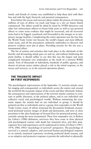 Crisis Intervention and First Responders 189
family and friends of victims was established to help them deal with their
loss and with the legal, financial, and personal consequences.
Even before the rescue and recovery phase ended, the process of removing
millions of tons of debris via truck and barge to a site on Staten Island
commenced. The debris would be sifted by hand by NYPD detectives and
other law enforcement officers to locate body parts as well as any personal
effects or crime scene evidence that might be recovered, and all recovered
items had to be logged, vouchered, and forwarded to the morgue or to tem-
porary storage facilities. Complicating the entire operation was the fact that
the World Trade Center site became the world’s largest and most difficult
crime scene, and all the precautions ordinarily undertaken to discover and
preserve evidence were put in place. Providing security for the site was a
monumental effort.
The list of actions and activities that took place in the aftermath of this
horrific and devastating attack goes on and on, and without belaboring the
point further, it should suffice to say that this was the largest and most
complicated enterprise ever undertaken as the result of a terrorist WMD
attack. Tens of thousands of individuals, hundreds of public agencies, and
dozens of private sector entities played a role in the initial response, in the
rescue and recovery, or in the removal operations phases.
THE TRAUMATIC IMPACT
ON FIRST RESPONDERS
The psychological repercussions of the September 11 terrorist attacks were
far-ranging and consequential, as individuals across the nation and around
the world felt the traumatic impact of the events and their aftermath. Indeed,
the consequences and repercussions of the terrorist attacks continue to reso-
nate in public discourse, in the political sphere, and in our individual and
collective social and psychological worlds. Without minimizing the trau-
matic impact the attacks had on any individual or group, it should be
pointed out that as individuals and as a group, first responders to the World
Trade Center, many of whom witnessed the devastation firsthand, encoun-
tered profound sensory images of death and destruction, and were in close
proximity to the alien landscape of Ground Zero for protracted period, were
certainly among the most traumatized. These first responders are, in Robert
Jay Lifton’s (1980) definition, survivors: they have come in close physical
and psychological contact with death but remained alive, and their post-
exposure lives and experiences can be understood in terms of Lifton’s (1967,
1974, 1980, 1983) “psychology of survival” perspective. The psychology of
survival is a natural, adaptive, and universal human psychological response
to an entirely unnatural experience involving profound death trauma, and
as an adaptive and protective response it permits the individual to physically
 