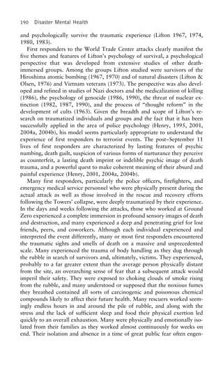 190 Disaster Mental Health
and psychologically survive the traumatic experience (Lifton 1967, 1974,
1980, 1983).
First responders to the World Trade Center attacks clearly manifest the
five themes and features of Lifton’s psychology of survival, a psychological
perspective that was developed from extensive studies of other death-
immersed groups. Among the groups Lifton studied were survivors of the
Hiroshima atomic bombing (1967, 1970) and of natural disasters (Lifton &
Olsen, 1976) and Vietnam veterans (1973). The perspective was also devel-
oped and refined in studies of Nazi doctors and the medicalization of killing
(1986), the psychology of genocide (1986, 1990), the threat of nuclear ex-
tinction (1982, 1987, 1990), and the process of “thought reform” in the
development of cults (1963). Given the breadth and scope of Lifton’s re-
search on traumatized individuals and groups and the fact that it has been
successfully applied in the area of police psychology (Henry, 1995, 2001,
2004a, 2004b), his model seems particularly appropriate to understand the
experience of first responders to terrorist events. The post–September 11
lives of first responders are characterized by lasting features of psychic
numbing, death guilt, suspicion of various forms of nurturance they perceive
as counterfeit, a lasting death imprint or indelible psychic image of death
trauma, and a powerful quest to make coherent meaning of their absurd and
painful experience (Henry, 2001, 2004a, 2004b).
Many first responders, particularly the police officers, firefighters, and
emergency medical service personnel who were physically present during the
actual attack as well as those involved in the rescue and recovery efforts
following the Towers’ collapse, were deeply traumatized by their experience.
In the days and weeks following the attacks, those who worked at Ground
Zero experienced a complete immersion in profound sensory images of death
and destruction, and many experienced a deep and penetrating grief for lost
friends, peers, and coworkers. Although each individual experienced and
interpreted the event differently, many or most first responders encountered
the traumatic sights and smells of death on a massive and unprecedented
scale. Many experienced the trauma of body handling as they dug through
the rubble in search of survivors and, ultimately, victims. They experienced,
probably to a far greater extent than the average person physically distant
from the site, an overarching sense of fear that a subsequent attack would
imperil their safety. They were exposed to choking clouds of smoke rising
from the rubble, and many understood or supposed that the noxious fumes
they breathed contained all sorts of carcinogenic and poisonous chemical
compounds likely to affect their future health. Many rescuers worked seem-
ingly endless hours in and around the pile of rubble, and along with the
stress and the lack of sufficient sleep and food their physical exertion led
quickly to an overall exhaustion. Many were physically and emotionally iso-
lated from their families as they worked almost continuously for weeks on
end. Their isolation and absence in a time of great public fear often engen-
 