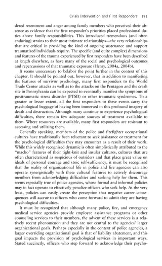 Crisis Intervention and First Responders 191
dered resentment and anger among family members who perceived their ab-
sence as evidence that the first responder’s priorities placed professional du-
ties above family responsibilities. This introduced tremendous (and often
enduring) strains to their most intimate relationships—the very relationships
that are critical in providing the kind of ongoing sustenance and support
traumatized individuals require. The specific (and quite complex) dimensions
and features of the trauma experienced by first responders have been described
at length elsewhere, as have many of the social and psychological outcomes
and repercussions of that traumatic exposure (Henry, 2004a, 2004b).
It seems unnecessary to belabor the point further in the context of this
chapter. It should be pointed out, however, that in addition to manifesting
the features of survivor psychology, many first responders to the World
Trade Center attacks as well as to the attacks on the Pentagon and the crash
site in Pennsylvania can be expected to eventually manifest the symptoms of
posttraumatic stress disorder (PTSD) or other traumatic syndromes. To a
greater or lesser extent, all the first responders to these events carry the
psychological baggage of having been immersed in this profound imagery of
death and destruction. Although many continue to experience psychological
difficulties, there remain few adequate sources of treatment available to
them. Where resources are available, many first responders are resistant to
accessing and utilizing them.
Generally speaking, members of the police and firefighter occupational
cultures have traditionally been reluctant to seek assistance or treatment for
the psychological difficulties they may encounter as a result of their work.
While this widely recognized dynamic is often simplistically attributed to the
“macho” features of their tight-knit and insular cultures, cultures that are
often characterized as suspicious of outsiders and that place great value on
ideals of personal courage and stoic self-sufficiency, it must be recognized
that the reality of organizational life in police and fire agencies can also
operate synergistically with these cultural features to actively discourage
members from acknowledging difficulties and seeking help for them. This
seems especially true of police agencies, whose formal and informal policies
may in fact operate to effectively penalize officers who seek help. At the very
least, policies can easily create the perception that negative career conse-
quences will accrue to officers who come forward to admit they are having
psychological difficulties.
It must be recognized that although many police, fire, and emergency
medical service agencies provide employee assistance programs or other
counseling services to their members, the advent of these services is a rela-
tively recent phenomenon and they are not central to the agencies’ larger
organizational goals. Perhaps especially in the context of police agencies, a
larger overriding organizational goal is that of liability abatement, and this
goal impacts the provision of psychological services in important ways.
Stated succinctly, officers who step forward to acknowledge their psycho-
 