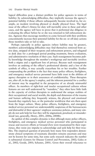 192 Disaster Mental Health
logical difficulties pose a distinct problem for police agencies in terms of
liability: by acknowledging difficulties, they implicitly increase the agency’s
potential liability if those officers subsequently become involved in, for ex-
ample, an incident involving physical or deadly physical force. The legal
issue of the officer’s fitness for duty will inevitably arise in these and other
cases, and the agency will have to prove that it performed due diligence in
evaluating the officer before he or she was returned to full enforcement du-
ties. Agencies that encourage members to come forward with their problems
concomitantly increase their potential liability for the on- or off-duty actions
those members take or fail to take.
Perhaps especially in police agencies (where liability may be greater),
members acknowledging difficulties may find themselves removed from ac-
tive duty, stripped of their weapons and enforcement powers, and relegated
to desk duty for a prolonged period pending treatment, fitness evaluation,
and administrative resolution of their case. Such reassignment becomes pub-
lic knowledge throughout the member’s workgroup and inevitably involves
both a stigma and a significant loss of privacy. Because such reassignment
involves an undoing of the officer’s professional identity and a loss of the
symbols of office, it may actually exacerbate his or her troubles. Further
compounding the problem is the fact that many police officers, firefighters,
and emergency medical service personnel have little trust in the abilities of
agency therapists or in their assurances of confidentiality. These therapists
are, after all, in the agency’s employ, and the inherent potential for a conflict
of interest may be magnified in the perspective of an already mistrustful
officer. As members of tight-knit and insular occupational cultures whose
features are not well understood by “outsiders,” they often have little faith
in the capacity of civilian therapists to understand the unique realities of
their occupational and social worlds, the depth and dimension of the trauma
and human suffering they frequently witness, the physical and emotional
hazards they regularly face, or the particular worldview that sets them apart
from the larger culture. Many police officers, firefighters, and emergency
medical service personnel are understandably suspicious of the bureaucracies
and distrustful of their agencies’ employee assistance policies, and many sim-
ply do not seek help for fear they will be stigmatized, penalized, or misunder-
stood (see, generally, Henry, 2001, 2004a, 2004b).
An upshot of this complex dynamic is that although many police officers,
firefighters, and emergency medical service personnel who participated in
rescue and recovery efforts at Ground Zero were traumatized by their expe-
rience, they resist any impulse to acknowledge and seek help for their trou-
bles. The empirical question of precisely how many first responders demon-
strate clinical symptoms of traumatic disorders remains uncertain and may
not be known for some time, but some early research indicates the number
is substantial (Centers for Disease Control and Prevention, 2002; Galea et
al., 2002; Goode, 2001; Schuster, 2001). Given their overall reluctance to
 