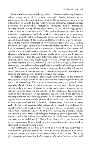 INTRODUCTION xxi
Some authorities have mistakenly defined crisis intervention as grief coun-
seling, hostage negotiations, or observing and collecting evidence at the
crime scene of a domestic violence incident. Other authorities define crisis
intervention to include disaster relief work and emergency medical services
performed by paramedics, firefighters, emergency medical technicians
(EMTs), airport security officers, flight attendants, and airline baggage han-
dlers, as well as trained volunteers. Other authorities contend that crisis in-
tervention is synonymous with the work of crisis response teams consisting
of trained mental health professionals, victim advocates, law enforcement
specialists, and clergy (2-day training and follow-up debriefings by the train-
ers from the National Organization for Victim Assistance [NOVA]). Finally,
the third and largest group of authorities (including the editor of this book)
have operationally defined crisis intervention as immediate, short-term, and
applied through rapid assessment protocols; bolstering coping methods, psy-
chosocial adaptation, solution-focused, timely crisis resolution. In general,
the expectation is that the crisis intervenor (also referred to as the crisis
clinician, crisis counselor, psychologist, or social worker) has completed a
graduate degree in clinical, community, or school psychology; guidance and
counseling; pastoral counseling; psychiatric–mental health nursing; or social
work. As part of the master’s or doctoral program, the mental health profes-
sional has acquired basic counseling, crisis intervention, and clinical practice
training and skills, as well as field practicum experience.
In chapter 1, and subsequent chapters, the authors focus on the extensive
step-by-step, eclectic model of crisis intervention (interchangeable with the
term crisis counseling). There is much confusion among the general public
regarding the definition of crisis intervention among mental health profes-
sionals in the aftermath of traumatic events, such as mass shootings in the
schools, airplane disasters, and murders in the workplace. Frontline crisis
workers and emergency services personnel are well trained and effective in
rescuing survivors and defusing potentially disastrous situations. The aver-
age citizen is not aware of the vital work of crisis clinicians after the work
of first responders/frontline crisis workers is completed. Because of a strong
code of ethics and confidentiality safeguards, it would be a violation for
social workers and psychologists to issue press releases or engage in inter-
views with journalists. Chapter 9, by Everly, Lating, and Mitchell, focuses
on Critical Incident Stress Debriefing for emergency services personnel, fire-
fighters, and police officers after individuals in the disaster receive medical
attention and are stabilized. Jeff Mitchell and George Everly are the founders
of the International Critical Incident Stress Foundation, and critical incident
stress and trauma debriefing teams.
The controversy in this field developed as a result of rigid adherence to
one model or approach rather than using an eclectic perspective that recog-
nizes and accepts the most effective components of each model. This is the
first comprehensive handbook that prepares the crisis intervenor for rapid
 