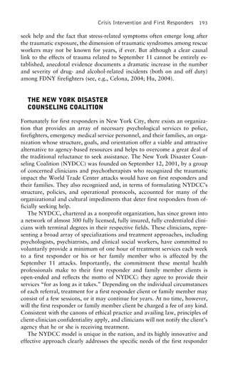 Crisis Intervention and First Responders 193
seek help and the fact that stress-related symptoms often emerge long after
the traumatic exposure, the dimension of traumatic syndromes among rescue
workers may not be known for years, if ever. But although a clear causal
link to the effects of trauma related to September 11 cannot be entirely es-
tablished, anecdotal evidence documents a dramatic increase in the number
and severity of drug- and alcohol-related incidents (both on and off duty)
among FDNY firefighters (see, e.g., Celona, 2004; Hu, 2004).
THE NEW YORK DISASTER
COUNSELING COALITION
Fortunately for first responders in New York City, there exists an organiza-
tion that provides an array of necessary psychological services to police,
firefighters, emergency medical service personnel, and their families, an orga-
nization whose structure, goals, and orientation offer a viable and attractive
alternative to agency-based resources and helps to overcome a great deal of
the traditional reluctance to seek assistance. The New York Disaster Coun-
seling Coalition (NYDCC) was founded on September 12, 2001, by a group
of concerned clinicians and psychotherapists who recognized the traumatic
impact the World Trade Center attacks would have on first responders and
their families. They also recognized and, in terms of formulating NYDCC’s
structure, policies, and operational protocols, accounted for many of the
organizational and cultural impediments that deter first responders from of-
ficially seeking help.
The NYDCC, chartered as a nonprofit organization, has since grown into
a network of almost 300 fully licensed, fully insured, fully credentialed clini-
cians with terminal degrees in their respective fields. These clinicians, repre-
senting a broad array of specializations and treatment approaches, including
psychologists, psychiatrists, and clinical social workers, have committed to
voluntarily provide a minimum of one hour of treatment services each week
to a first responder or his or her family member who is affected by the
September 11 attacks. Importantly, the commitment these mental health
professionals make to their first responder and family member clients is
open-ended and reflects the motto of NYDCC: they agree to provide their
services “for as long as it takes.” Depending on the individual circumstances
of each referral, treatment for a first responder client or family member may
consist of a few sessions, or it may continue for years. At no time, however,
will the first responder or family member client be charged a fee of any kind.
Consistent with the canons of ethical practice and availing law, principles of
client-clinician confidentiality apply, and clinicians will not notify the client’s
agency that he or she is receiving treatment.
The NYDCC model is unique in the nation, and its highly innovative and
effective approach clearly addresses the specific needs of the first responder
 