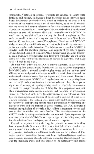 194 Disaster Mental Health
community. NYDCC’s operational protocols are designed to assure confi-
dentiality and privacy. Following a brief telephone intake interview (con-
ducted by a trained psychotherapist) aimed at evaluating the scope and di-
mensions of the particular issues the client is facing, he or she is provided
with the names and contact information for three volunteer clinicians with
appropriate credentials or areas of specialization in the client’s local area of
residence. Almost 300 volunteer clinicians are members of the NYDCC re-
ferral network, and their offices are widely distributed throughout the New
York metropolitan area and a region that includes northern New Jersey,
southern Connecticut, and parts of Pennsylvania. Consistent with NYDCC’s
pledge of complete confidentiality, no personally identifying data are re-
corded during the intake interview. The information retained at NYDCC is
collected solely for statistical purposes and consists of the caller’s agency,
age, gender, and county of residence. While the individual clinicians typically
maintain their own confidential clinical treatment notes, they do not submit
health insurance reimbursement claims and there is no paper trail that might
be traced back to the client.
As a nonprofit entity, the NYDCC is entirely supported by contributions
and funding from philanthropic foundations. All the volunteer therapists in
the NYDCC referral network are thoroughly vetted and must submit proof
of licensure and malpractice insurance as well as a curriculum vitae and two
professional reference letters from colleagues who have known them for a
minimum of two years. NYDCC staff regularly update records proving licen-
sure and valid malpractice insurance, and the volunteers have the opportu-
nity to attend an array of ongoing training sessions to help them understand
and treat the unique constellation of difficulties first responders confront.
These sessions have addressed such topics as understanding the occupational
cultures of police and firefighters, domestic violence in law enforcement fam-
ilies, the socialization and training of police, and a number of other issues
affecting members of the first responder community and their families. Given
the number of participating mental health professionals volunteering one
hour each week and the number of clients referred, NYDCC estimates it
provides the equivalent of more than $1.4 million in treatment services each
year to first responders and their families. The cost-effectiveness of the
NYDCC model is clearly evident in the fact that this figure represents ap-
proximately six times NYDCC’s total operating costs, including rent, utili-
ties, the salaries of two employees, and all outreach expenses.
One of the supreme ironies affecting the provision of services to all of
those affected by the September 11 attacks is that federal, state, and private
funding sources originally devoted to psychological treatment have largely
been depleted, and sufficient additional funds have not been allocated. One
part of this irony arises from the fact that the psychological features resulting
from traumatic exposure often do not begin to manifest themselves until years
after the traumatic event, and this appears to be particularly true among
 