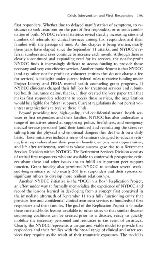 Crisis Intervention and First Responders 195
first responders. Whether due to delayed manifestation of symptoms, to re-
sistance to seek treatment on the part of first responders, or to some combi-
nation of both, NYDCC referral statistics reveal steadily increasing rates and
numbers of referrals for clinical services among first responders and their
families with the passage of time. As this chapter is being written, nearly
three years have elapsed since the September 11 attacks, and NYDCC’s re-
ferral numbers and rates continue to increase each month. Although there is
clearly a continued and expanding need for its services, the not-for-profit
NYDCC finds it increasingly difficult to access funding to provide those
necessary and very cost-effective services. Another ironic element is that NYDCC
(and any other not-for-profit or volunteer entities that do not charge a fee
for services) is ineligible under current federal rules to receive funding under
Project Liberty and FEMA mental health counseling grant programs. If
NYDCC clinicians charged their full fees for treatment services and submit-
ted health insurance claims, that is, if they created the very paper trail that
makes first responders reluctant to access those services, the organization
would be eligible for federal support. Current regulations do not permit vol-
unteer organizations to receive these funds.
Beyond providing free, high-quality, and confidential mental health ser-
vices to first responders and their families, NYDCC has also undertaken a
range of initiatives aimed at supporting police, firefighters, and emergency
medical service personnel (and their families) and remediating the stress re-
sulting from the physical and emotional dangers they deal with on a daily
basis. These initiatives include a series of seminars designed to educate retir-
ing first responders about their pension benefits, employment opportunities,
and life after retirement, seminars whose success gave rise to a Retirement
Services Division within NYDCC. The Retirement Services Division consists
of retired first responders who are available to confer with prospective retir-
ees about these and other issues and to fulfill an important peer support
function. Grant funding also permitted NYDCC to conduct several week-
end-long seminars to help nearly 200 first responders and their spouses or
significant others to develop more resilient relationships.
Another NYDCC initiative is the “DCC in a Box” Replication Project,
an effort under way to formally memorialize the experience of NYDCC and
record the lessons learned in developing from a concept first conceived in
the immediate aftermath of September 11 to a fully functioning entity that
provides free and confidential clinical treatment services to hundreds of first
responders and their families. The goal of the Replication Project is to make
these nuts-and-bolts lessons available to other cities so that similar disaster
counseling coalitions can be created prior to a disaster, ready to quickly
mobilize the necessary personnel and resources in the event of an attack.
Clearly, the NYDCC represents a unique and viable model to provide first
responders and their families with the broad range of clinical and other ser-
vices they require as the result of their traumatic exposures. The model is
 