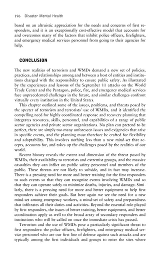 196 Disaster Mental Health
based on an altruistic appreciation for the needs and concerns of first re-
sponders, and it is an exceptionally cost-effective model that accounts for
and overcomes many of the factors that inhibit police officers, firefighters,
and emergency medical services personnel from going to their agencies for
help.
CONCLUSION
The new realities of terrorism and WMDs demand a new set of policies,
practices, and relationships among and between a host of entities and institu-
tions charged with the responsibility to ensure public safety. As illustrated
by the experiences and lessons of the September 11 attacks on the World
Trade Center and the Pentagon, police, fire, and emergency medical services
face unprecedented challenges in the future, and similar challenges confront
virtually every institution in the United States.
This chapter outlined some of the issues, problems, and threats posed by
the specter of terrorism and terrorists’ use of WMDs, and it identified the
compelling need for highly coordinated response and recovery planning that
integrates resources, skills, personnel, and capabilities of a range of public
sector agencies and private sector organizations. No plan can pretend to be
perfect, there are simply too many unforeseen issues and exigencies that arise
in specific events, and the planning must therefore be crafted for flexibility
and adaptability. This involves nothing less than a new mind-set that ac-
cepts, accounts for, and takes up the challenges posed by the realities of our
world.
Recent history reveals the extent and dimension of the threat posed by
WMDs, their availability to terrorists and extremist groups, and the massive
casualties they can inflict on public safety personnel and members of the
public. These threats are not likely to subside, and in fact may increase.
There is a pressing need for more and better training for the first responders
to such events so that they can recognize events involving WMDs and so
that they can operate safely to minimize deaths, injuries, and damage. Simi-
larly, there is a pressing need for more and better equipment to help first
responders achieve their goals. But here again we see the need for a new
mind-set among emergency workers, a mind-set of safety and preparedness
that infiltrates all their duties and activities. Beyond the essential role played
by first responders, the issues of better training, better equipment, and better
coordination apply as well to the broad array of secondary responders and
institutions who will be called on once the immediate crisis has passed.
Terrorism and the use of WMDs pose a particularly significant threat to
first responders: the police officers, firefighters, and emergency medical ser-
vice personnel who are our first line of defense against such attacks and are
typically among the first individuals and groups to enter the sites where
 