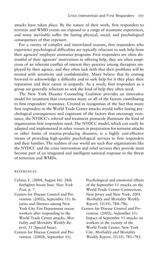 Crisis Intervention and First Responders 197
attacks have taken place. By the nature of their work, first responders to
terrorist and WMD events are exposed to a range of traumatic experiences,
and many inevitably suffer the lasting physical, social, and psychological
consequences of that exposure.
For a variety of complex and interrelated reasons, first responders who
experience psychological difficulties are typically reluctant to seek help from
their agencies’ employee assistance programs. First responders are often dis-
trustful of their agencies’ motivations in offering help, they are often suspi-
cious of an inherent conflict of interest they perceive among therapists em-
ployed by their agency, and they often lack faith that their problems will be
treated with sensitivity and confidentiality. Many believe that by coming
forward to acknowledge a difficulty and to seek help for it they place their
reputation and their career in jeopardy. As a result, first responders as a
group are generally reluctant to seek the kind of help they often need.
The New York Disaster Counseling Coalition provides an innovative
model for treatment that overcomes many or all of the factors contributing
to first responders’ resistance. Created in recognition of the fact that many
first responders to the World Trade Center attacks would suffer lasting psy-
chological consequences and cognizant of the factors that encourage resis-
tance, the NYDCC’s referral and treatment protocols illuminate the kind of
organization first responders need. The NYDCC model, which can easily be
adapted and implemented in other venues in preparation for terrorist attacks
or other forms of trauma-producing disasters, is a highly cost-effective
means of providing high-quality psychological services to first responders
and their families. The realities of our world are such that organizations like
the NYDCC and the crisis intervention and relief services they provide must
become part of an integrated and intelligent national response to the threat
of terrorism and WMDs.
REFERENCES
Celona, L. (2004, August 16). 28th Psychological and emotional effects
of the September 11 attacks on thefirefighter booze bust. New York
Post, p. 7. World Trade Center: Connecticut,
New Jersey and New York, 2001.Centers for Disease Control and Pre-
vention. (2002a, September 11). In- Morbidity and Mortality Weekly
Report, 51(35), 784–786.juries and illnesses among New
York City Fire Department rescue Centers for Disease Control and Pre-
vention. (2002c, September 11).workers after responding to the
World Trade Center attacks. Mor- Impact of September 11 attacks on
workers in the vicinity of thebidity and Mortality Weekly Re-
port, 51 (Special Issue). World Trade Center: New York
City. Morbidity and MortalityCenters for Disease Control and Pre-
vention. (2002b, September 11). Weekly Report, 51(35), 781–783.
 