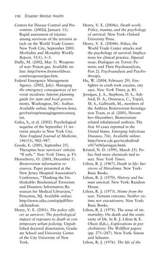 198 Disaster Mental Health
Centers for Disease Control and Pre- Henry, V. E. (2004a). Death work:
Police, trauma, and the psychologyvention. (2002d, January 11).
Rapid assessment of injuries of survival. New York: Oxford
University Press.among survivors of the terrorist at-
tack on the World Trade Center: Henry, V. E. (2004b). Police, the
World Trade Center attacks andNew York City, September 2001.
Morbidity and Mortality Weekly the psychology of survival: Implica-
tions for clinical practice. [SpecialReport, 51(1), 1–5.
Duffy, M. (2002, May 5). Weapons issue: Dialogues on Terror: Pa-
tients and Their Psychoanalysts,of war: Poison gas. Available on-
line: http://www.firstworldwar. Part 2]. Psychoanalysis and Psycho-
therapy.com/weaponry/gas.htm.
Federal Emergency Management Hu, W. (2004, February 29). Fire-
fighter in crash took cocaine, cityAgency. (2002, July). Managing
the emergency consequences of ter- says. New York Times, p. B1.
Jernigan, J. A., Stephens, D. S., Ash-rorist incidents: Interim planning
guide for state and local govern- ford, D. A., Omenaca, C., Topiel,
M. S., Galbraith, M., members ofments. Washington, DC: Author.
Available online: http://www.fema. the Anthrax Bioterrorism Investiga-
tion Team, et al. (2001, Novem-gov/txt/onp/managingemerconseq.
txt. ber–December). Bioterrorism-
related inhalational anthrax: TheGalea, S., et al. (2002). Psychological
sequelae of the September 11 ter- first 10 cases reported in the
United States. Emerging Infectiousrorist attacks in New York City.
New England Journal of Medicine, Diseases, 7(6). Available online:
http://www.cdc.gov/ncidod/eid/346(13), 982–987.
Goode, E. (2001, September 25). v017n06/jernigan.html.
Kristof, N. D. (1995, March 25). Po-Therapists hear survivors’ refrain:
“If only.” New York Times, p. F1. lice find more chemicals tied to
sect. New York Times.Henneberry, O. (2001, December 5).
Bioterrorism information re- Lifton, R. J. (1967). Death in life: Sur-
vivors of Hiroshima. New York:sources. Paper presented at the
New Jersey Hospital Association’s Basic Books.
Lifton, R. J. (1970). History and hu-Conference, “Thinking the Un-
thinkable: Biochemical Terrorism man survival. New York: Random
House.and Disasters: Information Re-
sources for Medical Librarians,” Lifton, R. J. (1973). Home from the
war. Vietnam veterans: Neither vic-Princeton, NJ. Available online:
http://www.njha.com/ep/pdf/bio- tims nor executioners. New York:
Basic Books.cdchandout.
Henry, V. E. (2001). The police offi- Lifton, R. J. (1974). The sense of im-
mortality: On death and the conti-cer as survivor: The psychological
impact of exposure to death in con- nuity of life. In R. J. Lifton & E.
Olson (Eds.), Explorations in psy-temporary urban policing. Unpub-
lished doctoral dissertation, Gradu- chohistory: The Wellfleet papers
(pp. 271–287). New York: Simonate School and University Center
of the City University of New and Schuster.
Lifton, R. J. (1976). The life of theYork.
 