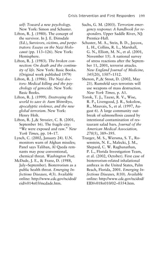 Crisis Intervention and First Responders 199
self: Toward a new psychology. Sachs, G. M. (2003). Terrorism emer-
gency response: A handbook for re-New York: Simon and Schuster.
Lifton, R. J. (1980). The concept of sponders. Upper Saddle River, NJ:
Prentice-Hall.the survivor. In J. E. Dimsdale
(Ed.), Survivors, victims, and perpe- Schuster, M. A., Stein, B. D., Jaycox,
L. H., Collins, R. L., Marshall,trators: Essays on the Nazi Holo-
caust (pp. 113–126). New York: G. N., Elliott, M. N., et al. (2001,
November 15). A national surveyHemisphere.
Lifton, R. J. (1983). The broken con- of stress reactions after the Septem-
ber 11, 2001, terrorist attacks.nection: On death and the continu-
ity of life. New York: Basic Books. New England Journal of Medicine,
345(20), 1507–1512.(Original work published 1979)
Lifton, R. J. (1986). The Nazi doc- Shenon, P.,& Stout, D. (2002, May
21). Rumsfeld says terrorists willtors: Medical killing and the psy-
chology of genocide. New York: use weapons of mass destruction.
New York Times, p. A1.Basic Books.
Lifton, R. J. (1999). Destroying the Torok, T. J., Tauxe, R. V., Wise,
R. P., Livengood, J. R., Sokolow,world to save it: Aum Shinrikyo,
apocalyptic violence, and the new R., Mauvais, S., et al. (1997, Au-
gust 6). A large community out-global terrorism. New York:
Henry Holt. break of salmonellosis caused by
intentional contamination of res-Lifton, R. J.,& Strozier, C. B. (2001,
September 16). The fragile city: taurant salad bars. Journal of the
American Medical Association,“We were exposed and raw.” New
York Times, pp. 14–17. 278(5), 389–395.
Traeger, M. S., Wiersma, S. T., Ro-Lynch, C. (2002, January 24). U.N.
monitors warn of Afghan missiles; senstein, N. E., Malecki, J. M.,
Shepard, C. W. Raghunathan,Panel says Taliban, Al Qaeda rem-
nants may pose conventional, P. L., Florida Investigation Team,
et al. (2002, October). First case ofchemical threat. Washington Post.
McDade, J. E., & Franz, D. (1988, bioterrorism-related inhalational
anthrax in the United States, PalmJuly–September). Bioterrorism as a
public health threat. Emerging In- Beach, Florida, 2001. Emerging In-
fectious Diseases, 8(10). Availablefectious Diseases, 4(3). Available
online: http://www.cdc.gov/ncidod/ online: http://www.cdc.gov/ncidod/
EID/v018n010/02–0354.htm.eid/v014n03/mcdade.htm.
 