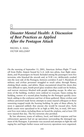 8
Disaster Mental Health: A Discussion
of Best Practices as Applied
After the Pentagon Attack
RACHEL E. KAUL
VICTOR WELZANT
On the morning of September 11, 2001, American Airlines Flight 77 took
off from Dulles Airport bound for L.A. with two pilots, four flight atten-
dants, and 58 passengers on board. Included among the passengers were five
terrorists, who hijacked the aircraft and, at 9:38 A.M., deliberately crashed
into the west side of the Pentagon, between corridors 4 and 5. Hundreds of
military and civilian personnel struggled to reach safety through flames,
choking black smoke, and debris. Many encountered closed fire doors that
were difficult to open, bomb-proof glass windows that could not be broken,
and narrow stairways blocked with people impeding escape. In other sec-
tions of the building, workers were ordered to evacuate. Upon exiting the
building, rumors of a second plane heading for the Pentagon quickly circu-
lated, adding to the confusion and fear of those gathered. Many civilian and
military personnel made heroic attempts to assist injured colleagues or those
remaining trapped inside the burning building. In spite of these efforts, by
noon it appeared unlikely that anyone else would be rescued alive. Early
death counts were speculated to be as high as 800, but, in total, 184 inno-
cent lives were taken, including those on board the airplane, and at least 350
were injured that day. The five terrorists also perished.
By late afternoon, teams of military, local, and federal response and law
enforcement agencies had set up operations surrounding the damaged seg-
ment of the Pentagon. A perimeter was secured and attempts to fight the still
raging fire and begin further rescue and recovery operations were organized.
200
 