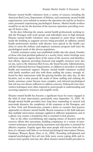 Disaster Mental Health: A Discussion 201
Disaster mental health volunteers from a variety of sources, including the
American Red Cross, Department of Defense, and community mental health
organizations, were enlisted to monitor the operation site and be on hand to
assist personnel experiencing psychological distress. Mental health workers
would be on site for the duration of the recovery operation, providing cover-
age 24 hours a day.
In the days following the attack, mental health professionals working in-
side the Pentagon with work groups and individuals were in high demand.
Disaster mental health volunteers were requested to assist those working
inside the building to augment services being provided. In addition, mental
health professionals familiar with disaster were placed in the health care
clinic to assist the military and employee assistance program staff meet the
psychological needs of this diverse population.
A family assistance center was established swiftly after the attack. Families
of those who had perished gathered at a nearby hotel, where briefings were
held twice daily to apprise them of the status of the recovery and identifica-
tion efforts. Agencies providing financial and tangible resources were also
on site, such as the American Red Cross, the Social Security Administration,
and the Uniformed Services Organization, in addition to providers of mental
health and emotional support. Disaster mental health volunteers worked
with family members and also with those staffing the center, strongly af-
fected by their interactions with the grieving families day after day. At this
location, and as time passed, the needs of those staffing and utilizing the
family assistance center became more complex, and informal psychological
first aid was not always sufficient to address concerns. Enhanced crisis inter-
vention techniques were often required to assist people in understanding and
accessing supportive resources and tangible needs.
Disaster mental health has become a significant focus for many engaged in
the field of crisis intervention, particularly since September 11, 2001. Al-
though mental health providers have long been responding to natural and
man-made disasters, the complexity of the responses at the Pentagon, and
in New York and Pennsylvania, created a desire to examine best practice
approaches to disaster mental health. Recent consensus in the field indicates
that multiple intervention strategies applied to different populations and in
a phasic way creates a foundation that is essential to best practice.
Due to the often overwhelming and ongoing nature of disasters and the
recovery efforts they necessitate, building competency in a variety of inter-
vention techniques and prioritizing assessment and education is essential for
effective response. Experts agree that most people will recover from the ef-
fects of a disaster with little or no formal psychological intervention (Norris,
Friedman, Watson, Byrne, Diaz, et al., 2002). Providing well-planned and
targeted psychological first aid may help many access coping skills and re-
sources more quickly and may also allow disaster mental health providers to
 