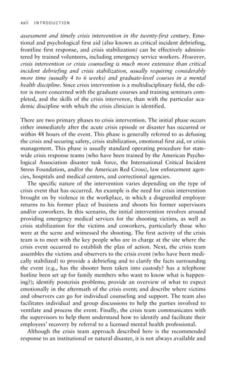 xxii INTRODUCTION
assessment and timely crisis intervention in the twenty-first century. Emo-
tional and psychological first aid (also known as critical incident debriefing,
frontline first response, and crisis stabilization) can be effectively adminis-
tered by trained volunteers, including emergency service workers. However,
crisis intervention or crisis counseling is much more extensive than critical
incident debriefing and crisis stabilization, usually requiring considerably
more time (usually 4 to 6 weeks) and graduate-level courses in a mental
health discipline. Since crisis intervention is a multidisciplinary field, the edi-
tor is more concerned with the graduate courses and training seminars com-
pleted, and the skills of the crisis intervenor, than with the particular aca-
demic discipline with which the crisis clinician is identified.
There are two primary phases to crisis intervention. The initial phase occurs
either immediately after the acute crisis episode or disaster has occurred or
within 48 hours of the event. This phase is generally referred to as defusing
the crisis and securing safety, crisis stabilization, emotional first aid, or crisis
management. This phase is usually standard operating procedure for state-
wide crisis response teams (who have been trained by the American Psycho-
logical Association disaster task force, the International Critical Incident
Stress Foundation, and/or the American Red Cross), law enforcement agen-
cies, hospitals and medical centers, and correctional agencies.
The specific nature of the intervention varies depending on the type of
crisis event that has occurred. An example is the need for crisis intervention
brought on by violence in the workplace, in which a disgruntled employee
returns to his former place of business and shoots his former supervisors
and/or coworkers. In this scenario, the initial intervention revolves around
providing emergency medical services for the shooting victims, as well as
crisis stabilization for the victims and coworkers, particularly those who
were at the scene and witnessed the shooting. The first activity of the crisis
team is to meet with the key people who are in charge at the site where the
crisis event occurred to establish the plan of action. Next, the crisis team
assembles the victims and observers to the crisis event (who have been medi-
cally stabilized) to provide a debriefing and to clarify the facts surrounding
the event (e.g., has the shooter been taken into custody? has a telephone
hotline been set up for family members who want to know what is happen-
ing?); identify postcrisis problems; provide an overview of what to expect
emotionally in the aftermath of the crisis event; and describe where victims
and observers can go for individual counseling and support. The team also
facilitates individual and group discussions to help the parties involved to
ventilate and process the event. Finally, the crisis team communicates with
the supervisors to help them understand how to identify and facilitate their
employees’ recovery by referral to a licensed mental health professional.
Although the crisis team approach described here is the recommended
response to an institutional or natural disaster, it is not always available and
 